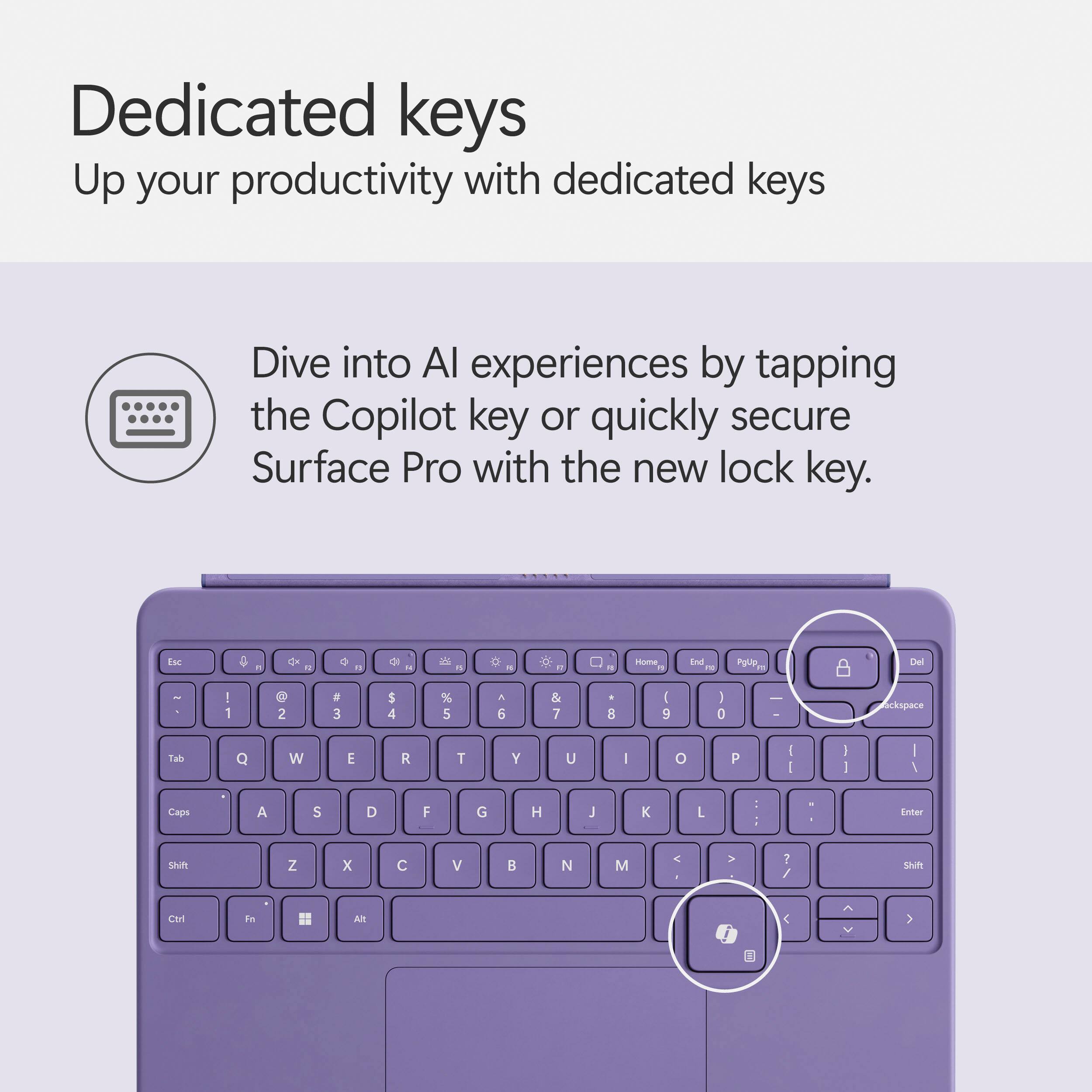 Dedicated keys: Up your productivity with dedicated keys. Dive into AI experiences by tapping the Copilot key or quickly secure Surface Pro with the new lock key.

Keyboard layout:

- Home: End
- Page Up: Del
- Page Down: I
- Arrow keys:
  - Up: 1
  - Down: 2
  - Left: 3
  - Right: 4
  - Home: 5
  - End: 6
  - Page Up: 7
  - Page Down: 8
  - Backspace: 9
  - Tab: Q
  - Function keys: W, E, R, T, Y, U, I, O, P, J, K, L
- Numeric keypad:
  - 1: Z
  - 2: X
  - 3: C
  - 4: V
  - 5: B
  - 6: N
  - 7: M
  - 8: Ctrl
  - 9: Alt
  - 0: Enter

Note: The image shows a purple keyboard, but the actual keyboard layout remains the same regardless of the color.