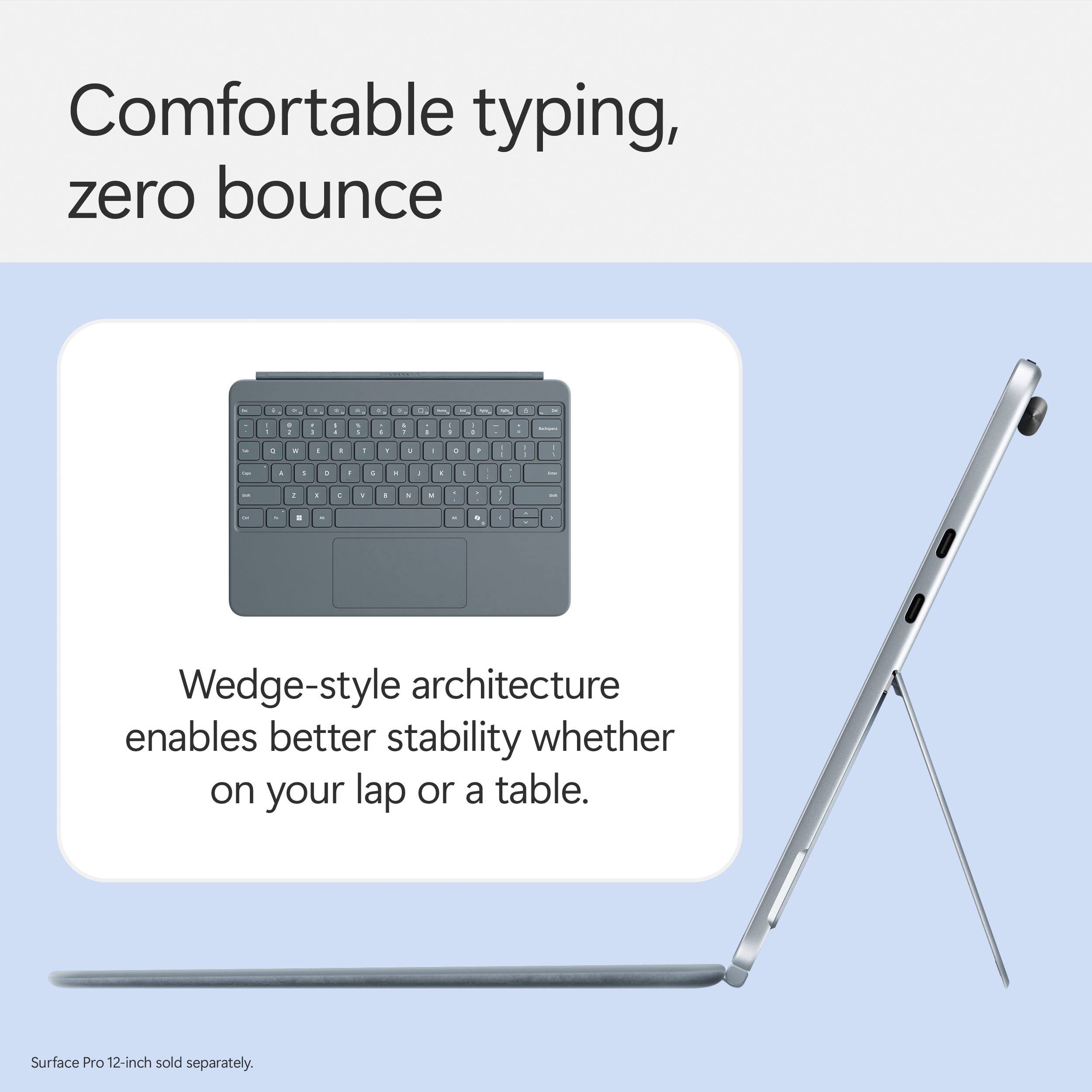 Comfortable typing, zero bounce - Wedge-style architecture enables better stability whether on your lap or a table. Surface Pro 12-inch sold separately.