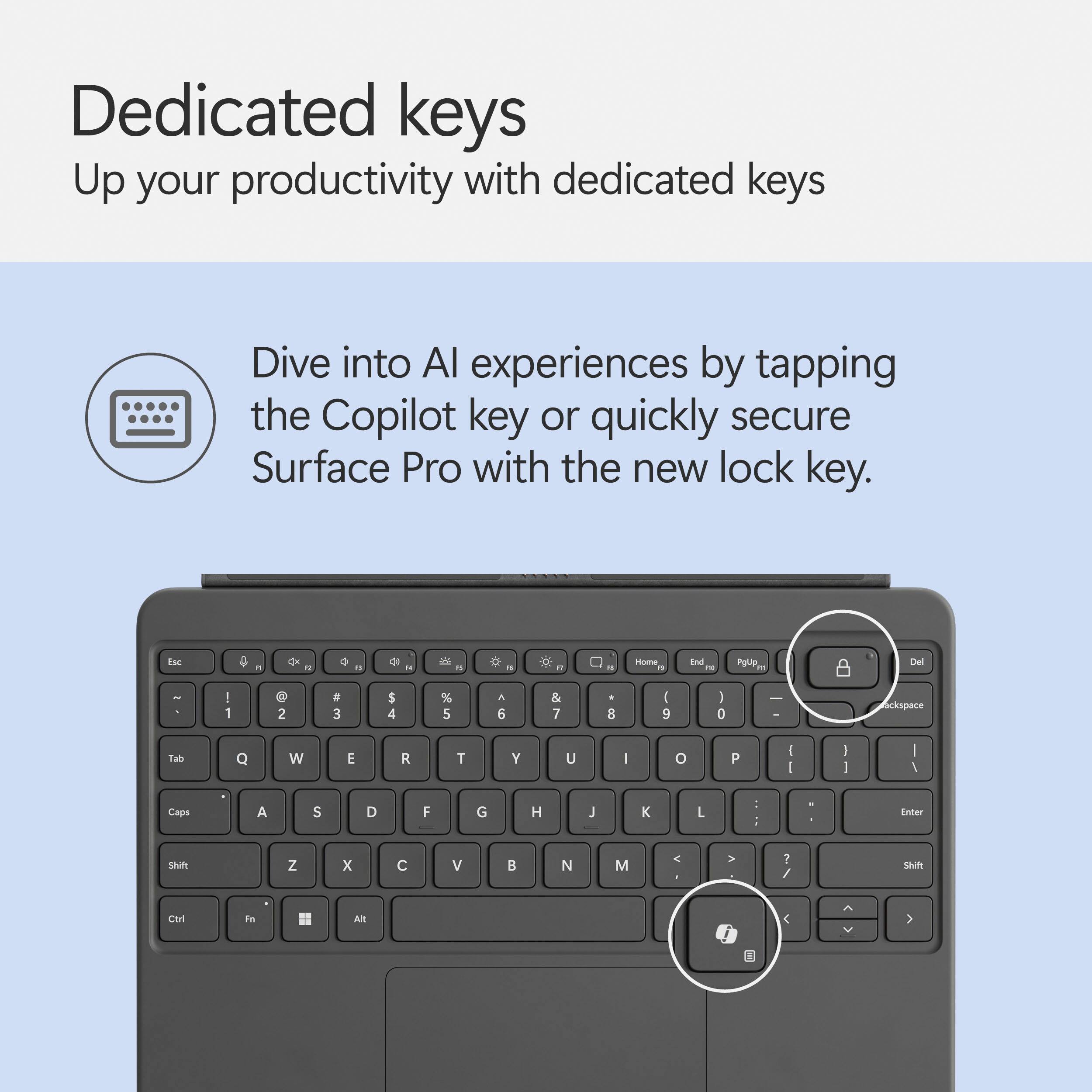 Dedicated keys: Up your productivity with dedicated keys. Dive into AI experiences by tapping the Copilot key or quickly secure Surface Pro with the new lock key.

Keyboard:

* Home
* End
* Page Up
* Page Down
* Ctrl
* Alt
* Windows
* Ctrl + Alt
* Ctrl + Shift
* Ctrl + Shift + F
* Ctrl + Shift + Z
* Ctrl + Shift + X
* Ctrl + Shift + C
* Ctrl + Shift + V
* Ctrl + Shift + N
* Ctrl + Shift + M
* Ctrl + Shift + L
* Ctrl + Shift + E
* Ctrl + Shift + D
* Ctrl + Shift + A
* Ctrl + Shift + S
* Ctrl + Shift + T
* Ctrl + Shift + Q
* Ctrl + Shift + W
* Ctrl + Shift + E
* Ctrl + Shift + R
* Ctrl + Shift + Y
* Ctrl + Shift + U
* Ctrl + Shift + I
* Ctrl + Shift + O
* Ctrl + Shift + P
* Ctrl + Shift + J
* Ctrl + Shift + K
* Ctrl + Shift + L
* Ctrl + Shift + I
* Ctrl + Shift + O
* Ctrl + Shift + P
* Ctrl + Shift + J
* Ctrl + Shift + K
* Ctrl + Shift + L
* Ctrl + Shift + I
* Ctrl + Shift + O
* Ctrl + Shift + P
* Ctrl + Shift + J
* Ctrl + Shift + K
* Ctrl + Shift + L
* Ctrl + Shift + I
* Ctrl + Shift + O
* Ctrl + Shift + P
* Ctrl + Shift + J
* Ctrl + Shift + K
* Ctrl + Shift + L
* Ctrl + Shift + I
* Ctrl + Shift + O
* Ctrl + Shift + P
* Ctrl + Shift + J
* Ctrl + Shift