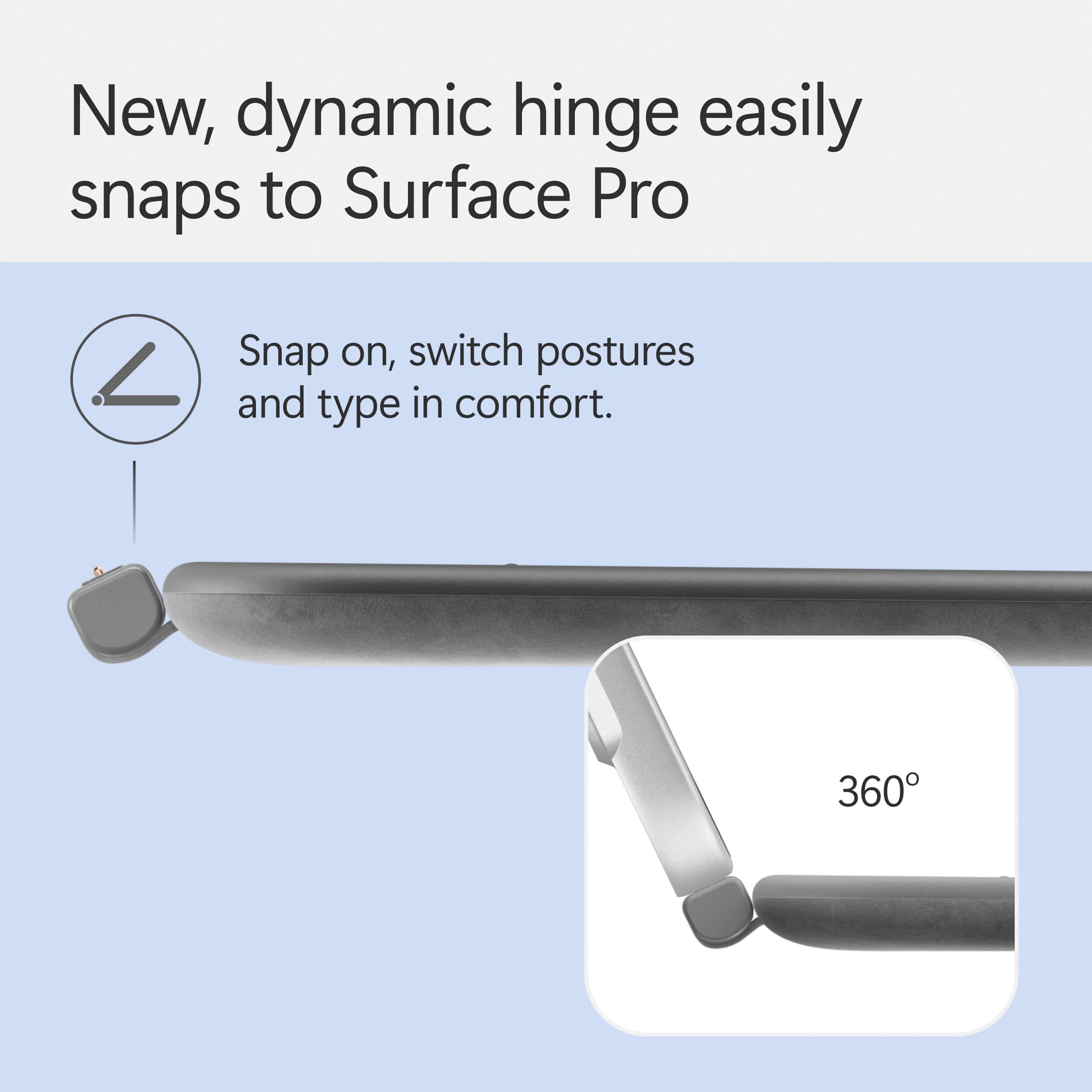 New, dynamic hinge easily snaps to Surface Pro. Snap on, switch postures and type in comfort. 360.