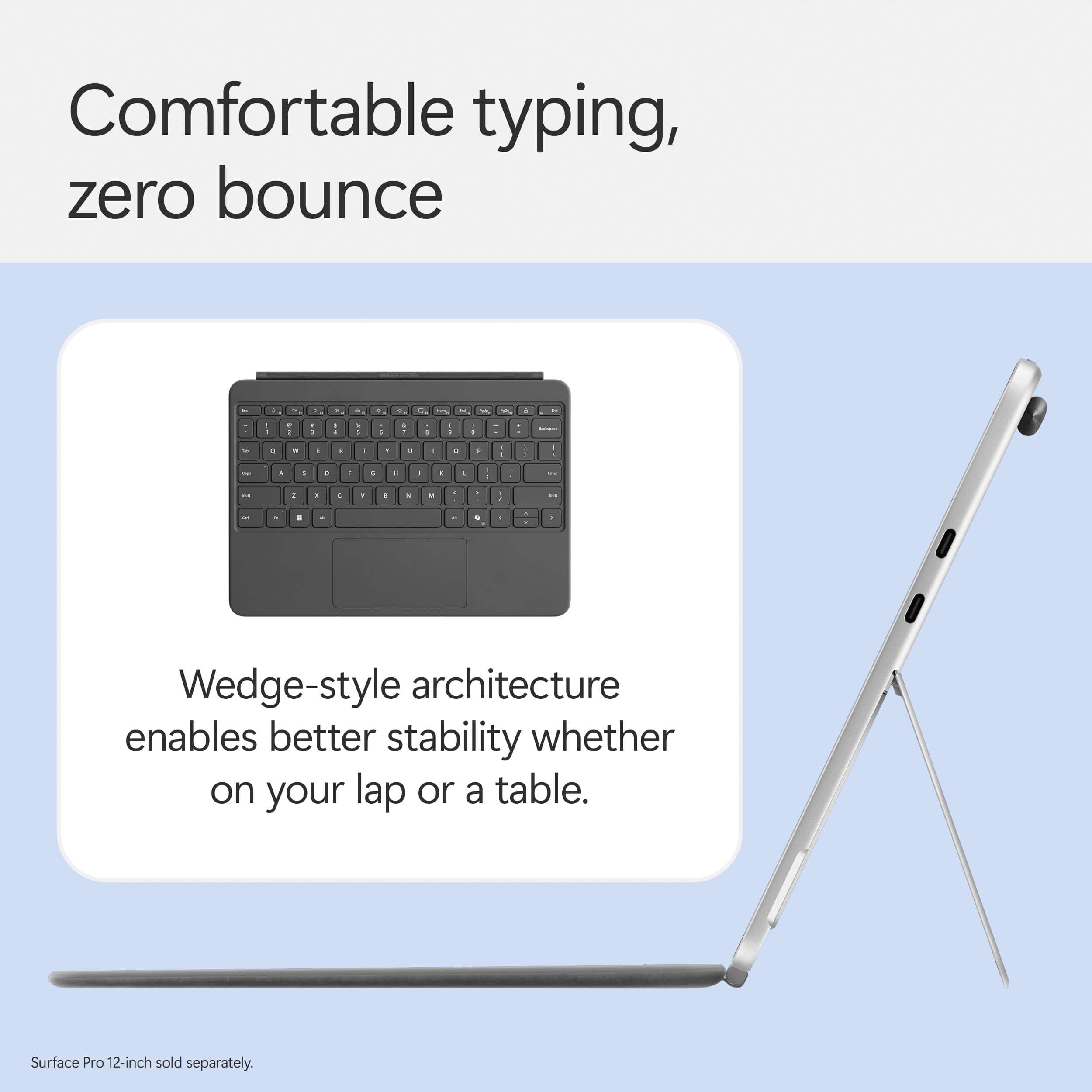 Comfortable typing, zero bounce. Wedge-style architecture enables better stability whether on your lap or a table. Surface Pro 12-inch sold separately.