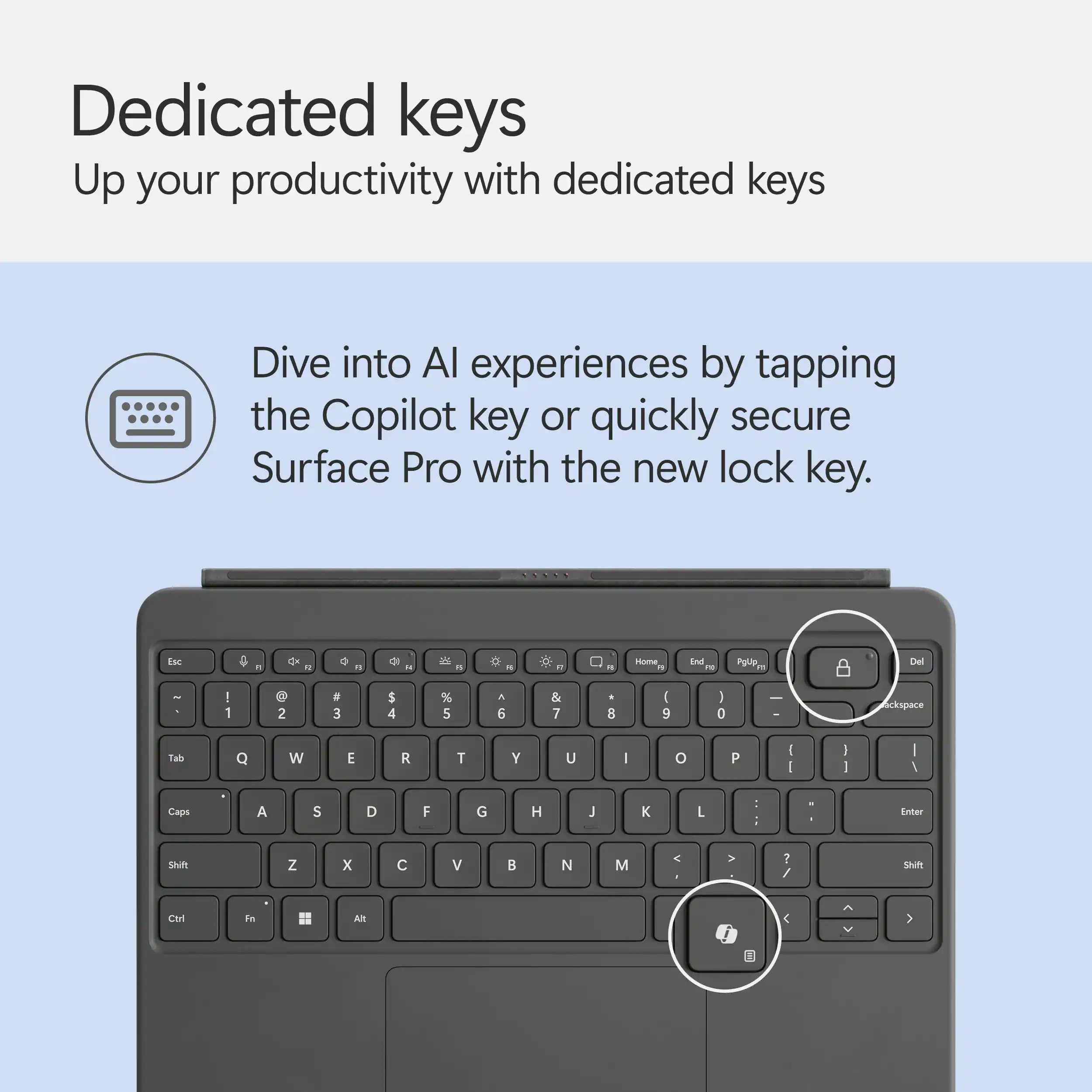 Dedicated keys: Up your productivity with dedicated keys. Dive into AI experiences by tapping the Copilot key or quickly secure Surface Pro with the new lock key. Esc G - a . . " -00 - 4 i . D  - Home_ End re Pglip. Del - ! 1 D 2  3 $ 4 % 5 A 6 & 7 -  ( 9 ) 0  Sckspace Tab Q W E R T Y U I o P I I I 1 I I Caps A S D F G H J K L : . Erter Sm Z x  V  N M < V ? / Sm Ctl Fr Ait < 1 A