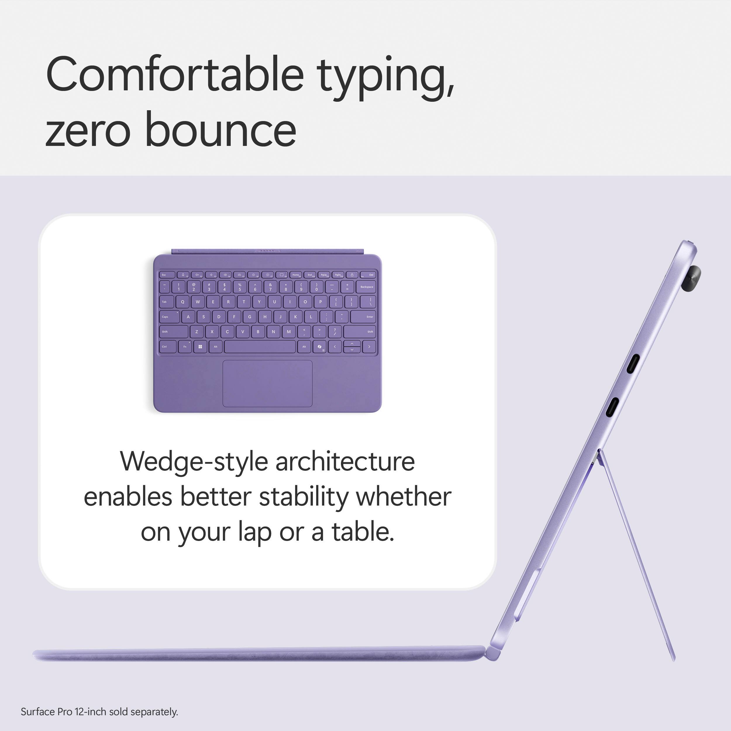 Comfortable typing, zero bounce + Wedge-style architecture enables better stability whether on your lap or a table. Surface Pro 12-inch sold separately.