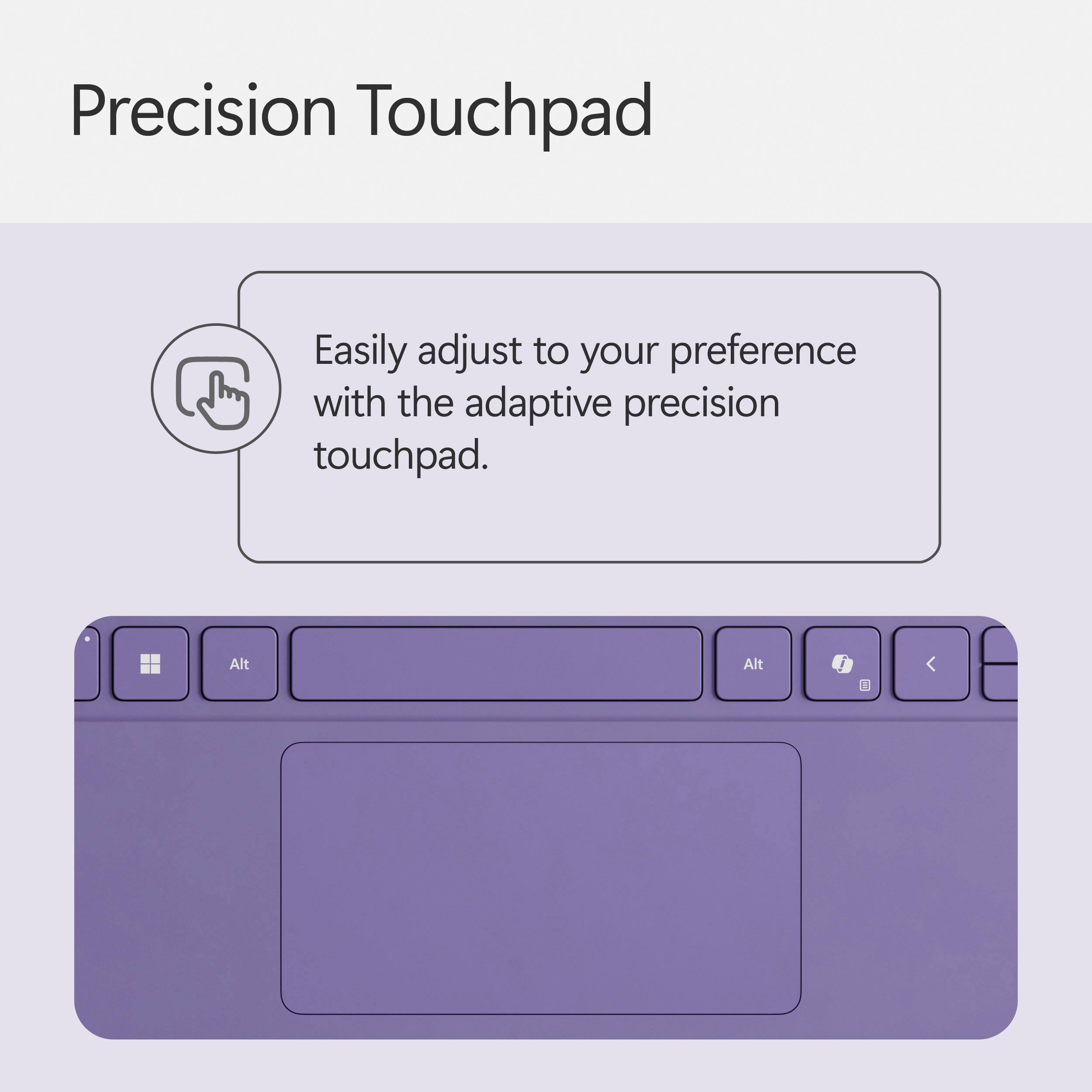 Precision Touchpad: Easily adjust to your preference with the adaptive precision touchpad.