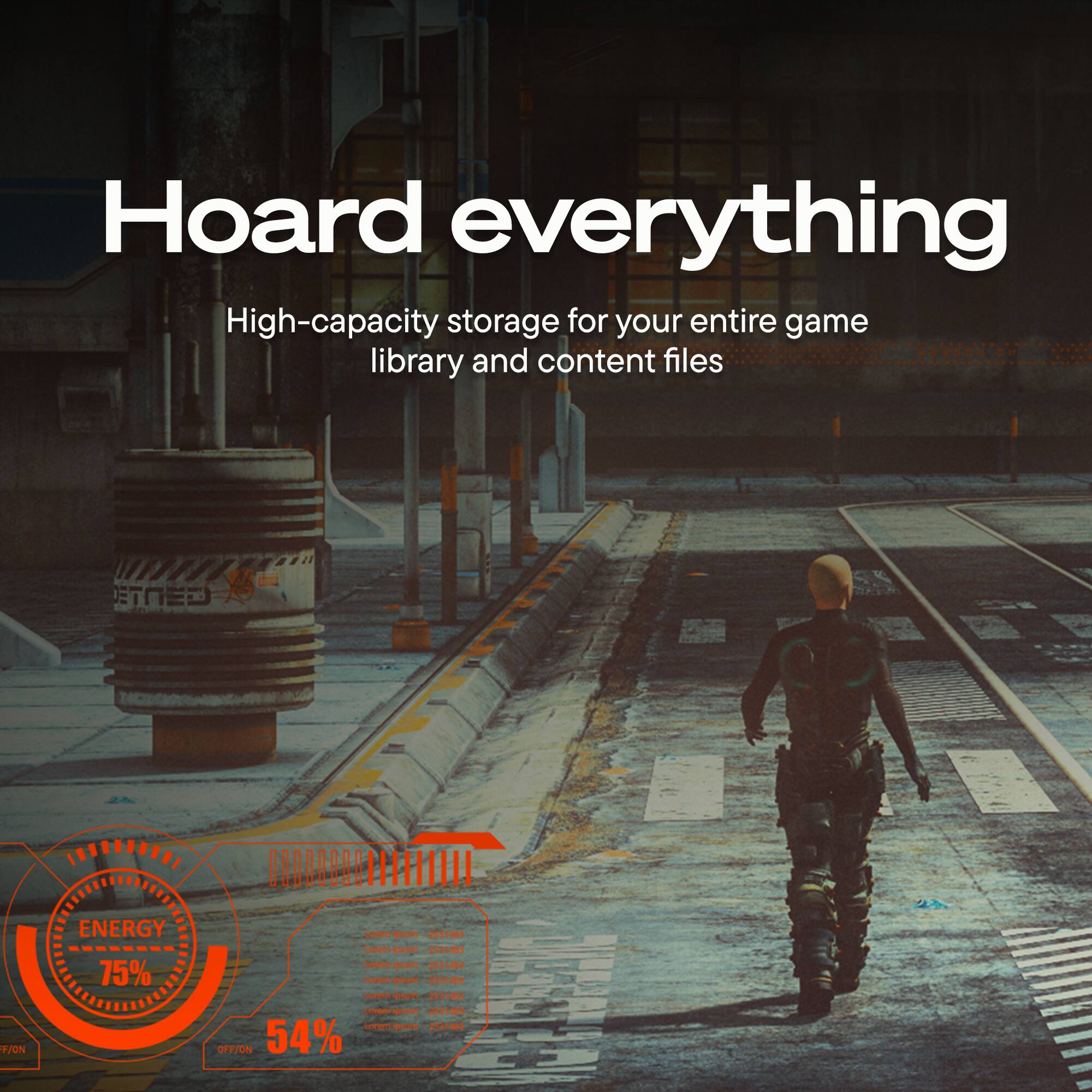 Hoard everything  
High-capacity storage for your entire game library and content files  

F/ON ENERGY 75%  
prsum 2581483  
Loreos poum 251481  
Lur arapm 23548  
Lorem 2531483  
rvem n -2131481  
Lorem gnm -2531483  

I I OTIA OFF/ON 54%