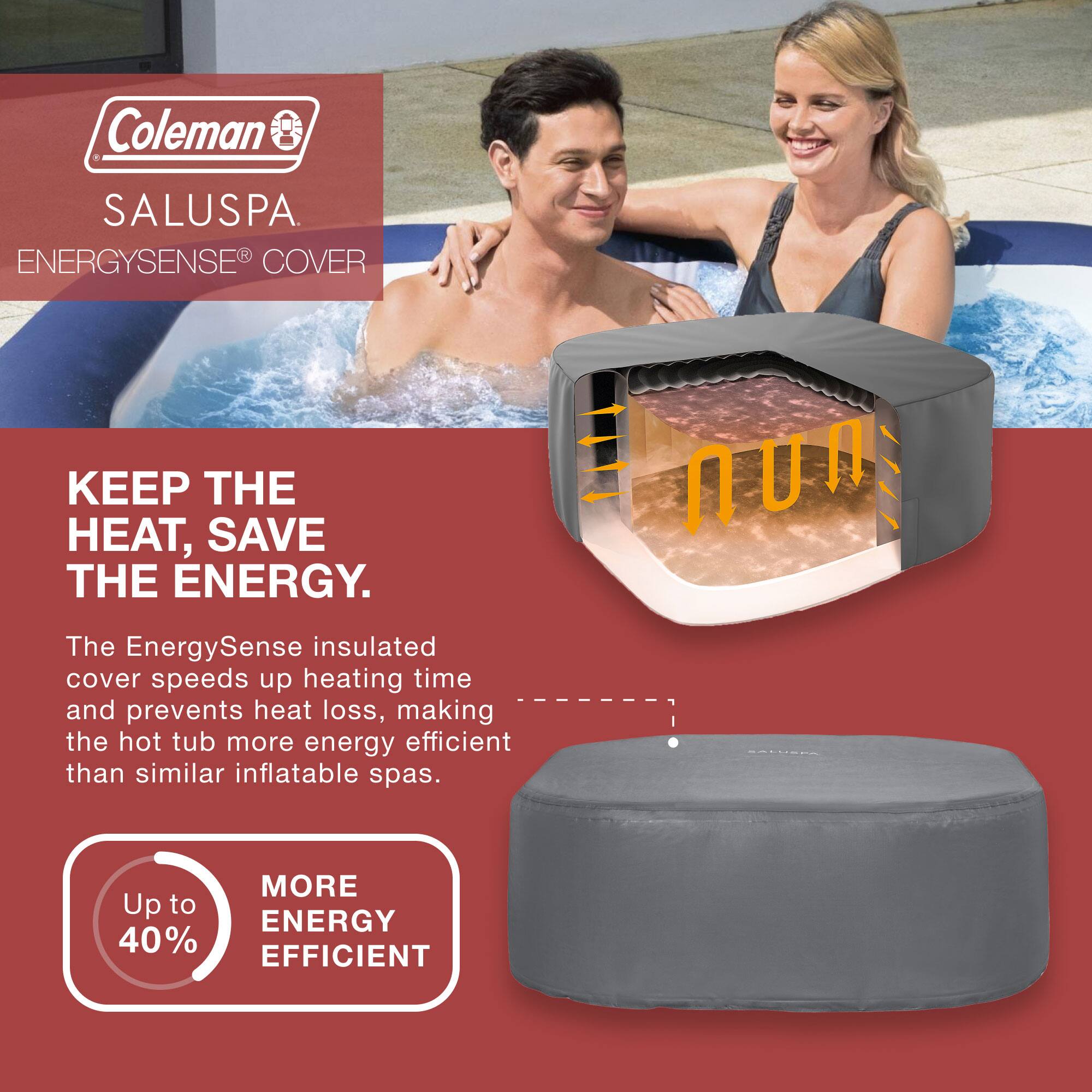 Coleman  
SALUSPA  
ENERGYSENSE® COVER  

KEEP THE HEAT, SAVE THE ENERGY.  

The EnergySense insulated cover speeds up heating time and prevents heat loss, making the hot tub more energy efficient than similar inflatable spas.  

Up to 40% MORE ENERGY EFFICIENT
