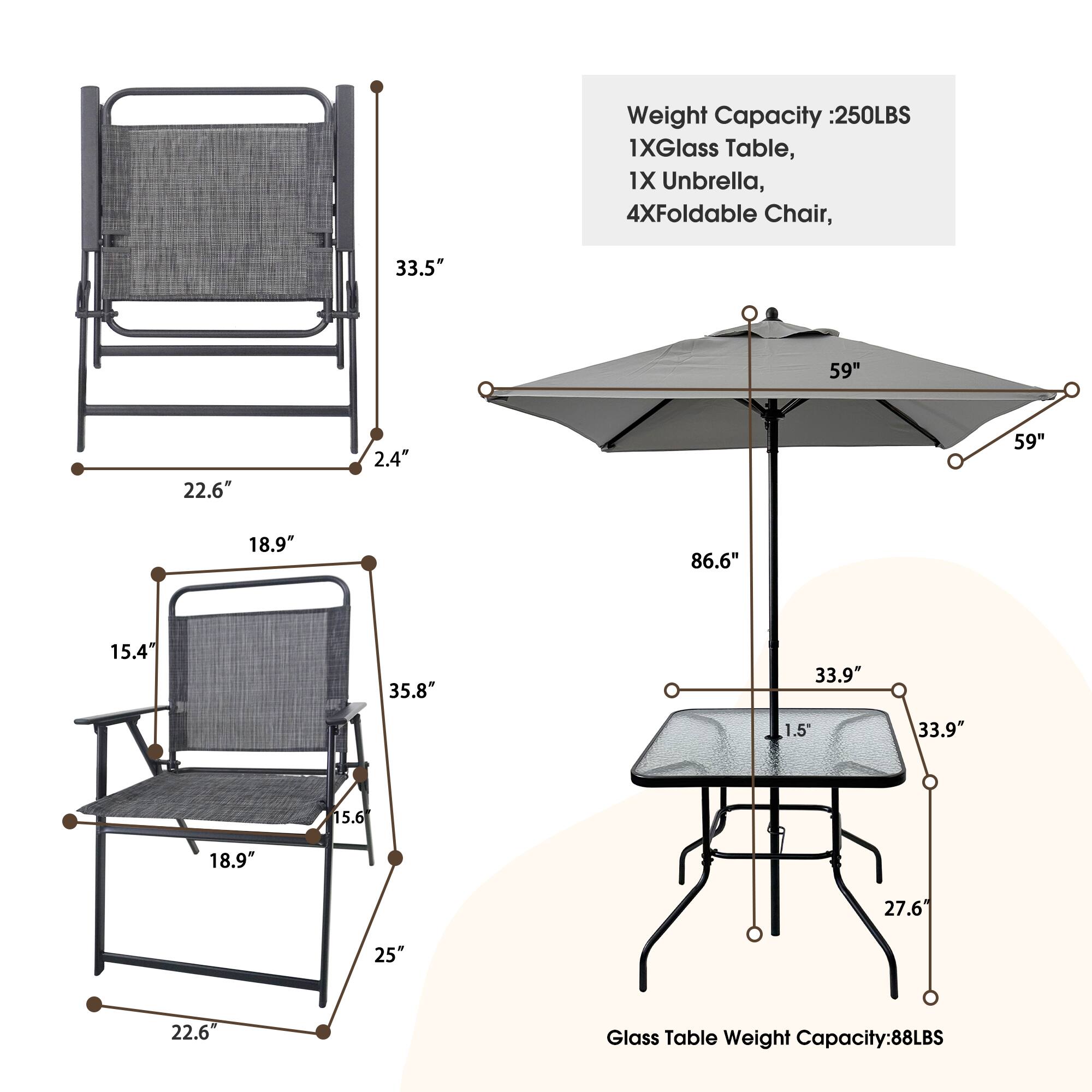 Weight Capacity: 250LBS  
1XGlass Table,  
1X Umbrella,  
4XFoldable Chair,  

Glass Table Weight Capacity: 88LBS  

Dimensions:  
- Chair: 33.5" x 22.6" x 18.9" x 2.4"  
- Table: 33.9" x 33.9" x 1.5" x 27.6"  
- Umbrella: 59" x 59" x 86.6" x 2.4"
