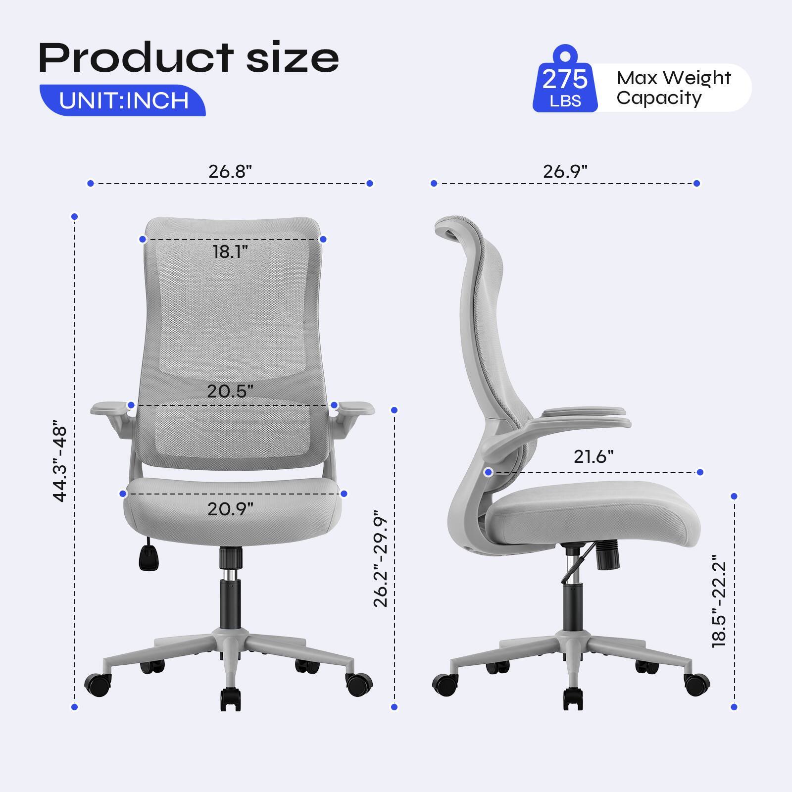 Product size  
UNIT: INCH  
275 Max Weight LBS Capacity  
26.8"  
26.9"  
18.1"  
44.3"-48"  
20.5" 20.9"  
26.2"-29.9"  
21.6"  
18.5"-22.2"
