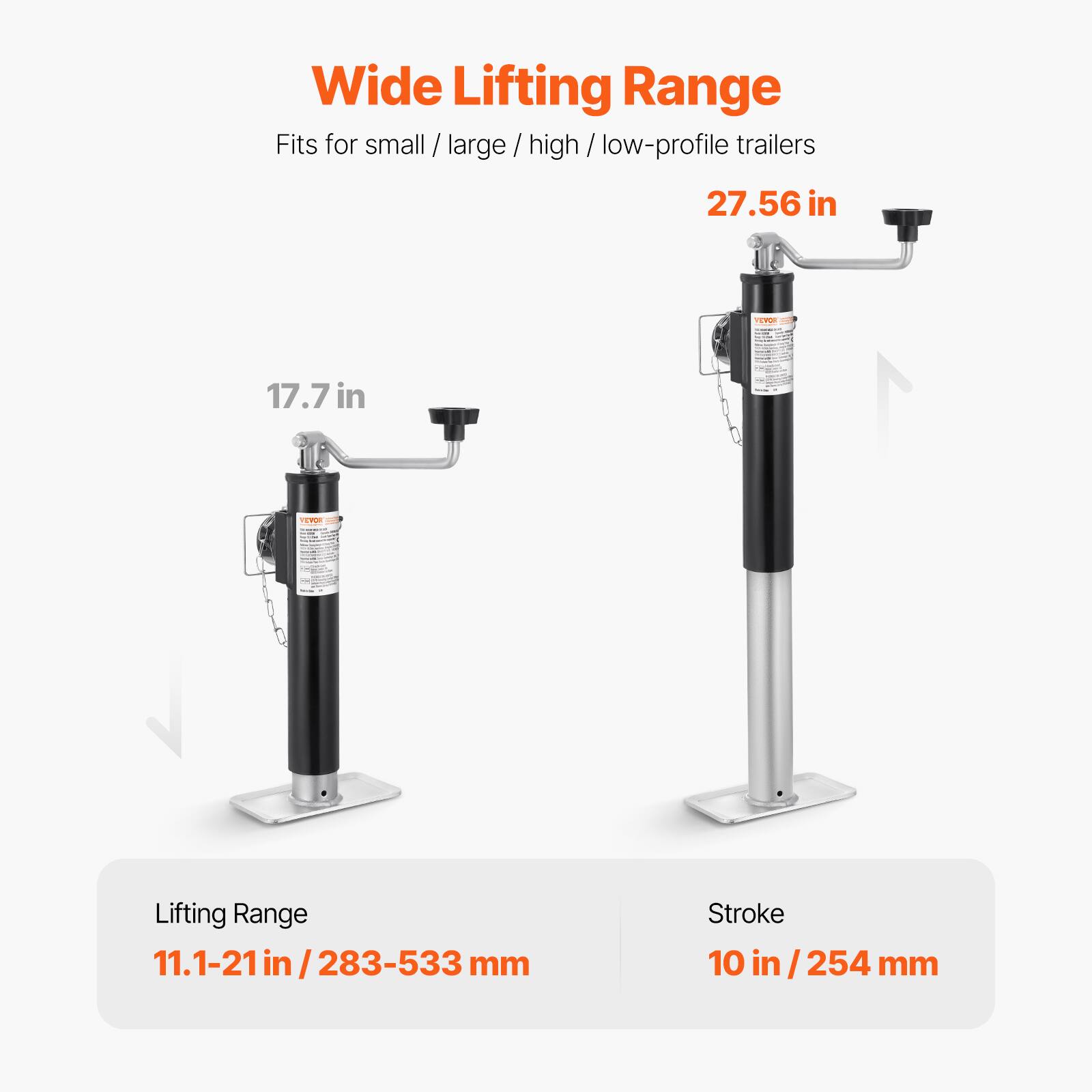 Wide Lifting Range  
Fits for small / large / high / low-profile trailers  

27.56 in  
17.7 in  

Lifting Range  
11.1-21 in / 283-533 mm  

Stroke  
10 in / 254 mm