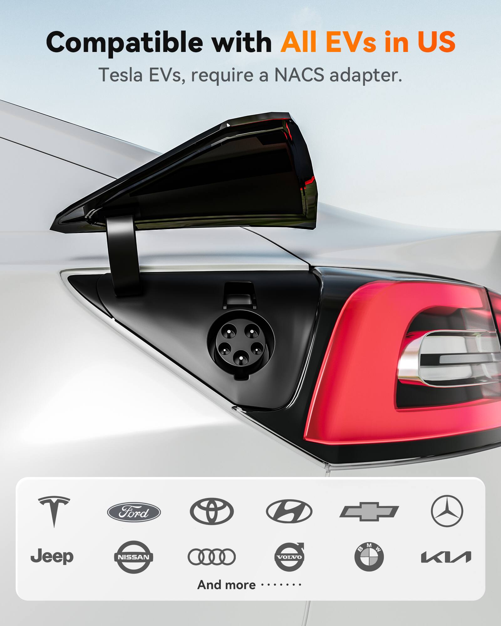 Compatible with All EVs in US  
Tesla EVs, require a NACS adapter.  

Jeep  
Ford  
NISSAN  
O 2 S  
VOLVO  
And more ......  

M B  
BMW  
W