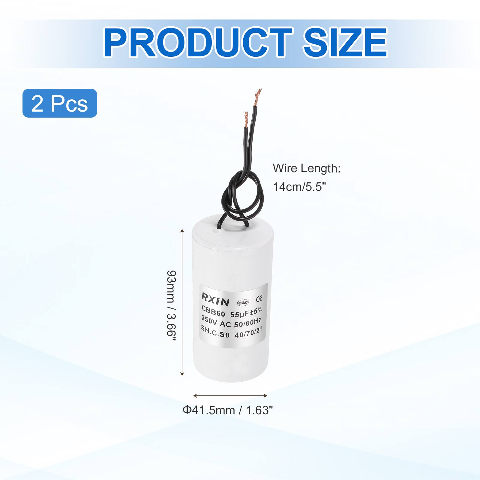 PRODUCT SIZE  
2 Pcs  
Wire Length: 14cm/5.5"  
93mm / 3.66"  
RXIN CE CBB60 55uF±5% 250V AC 50/60HZ SH.C.SO 40/70/21  
41.5mm / 1.63"  
5mm / 0.19"
