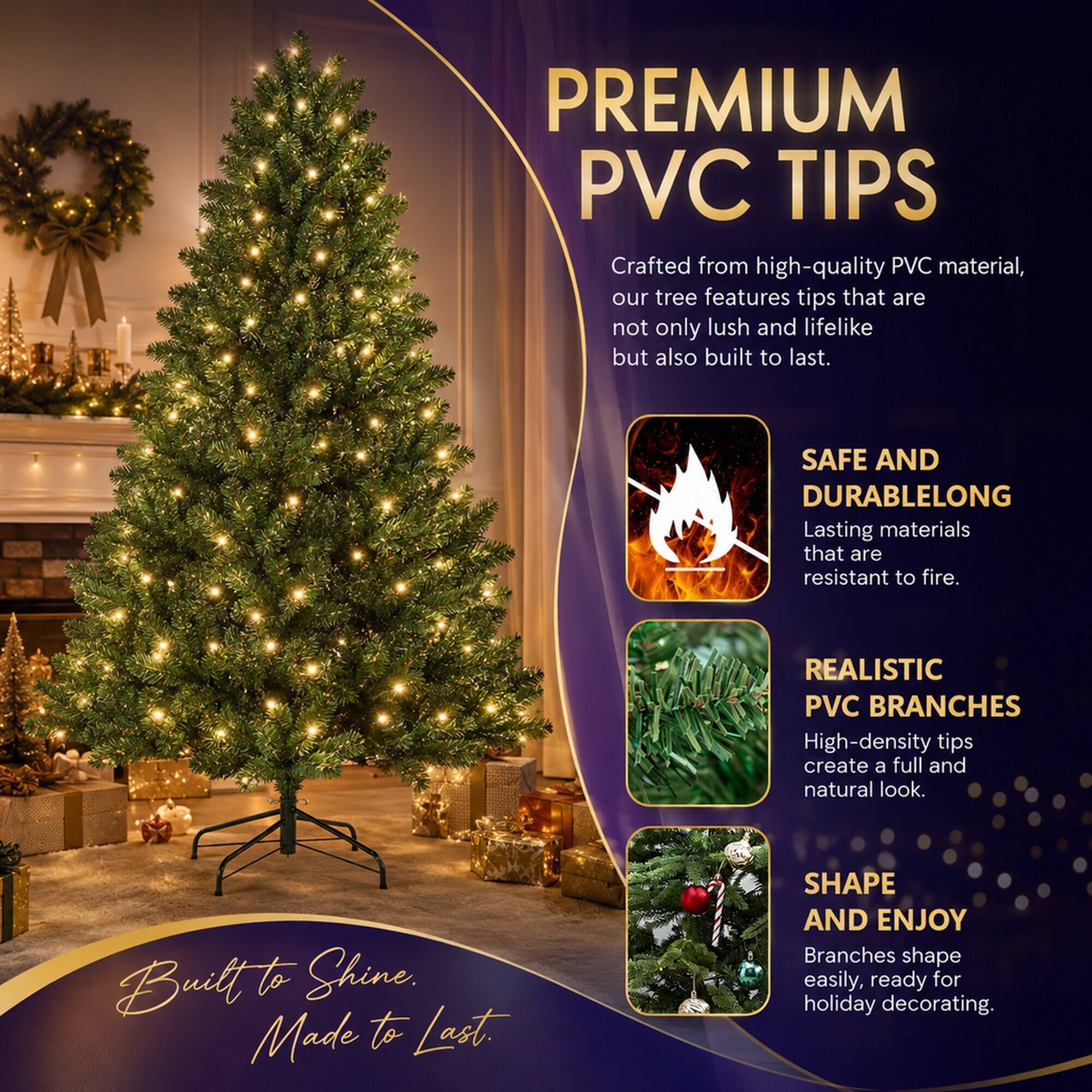PREMIUM PVC TIPS  
Crafted from high-quality PVC material, our tree features tips that are not only lush and lifelike but also built to last.

SAFE AND DURABLE  
Lasting materials that are resistant to fire.

REALISTIC PVC BRANCHES  
High-density tips create a full and natural look.

SHAPE AND ENJOY  
Branches shape easily, ready for holiday decorating.

Built to Shine.  
Made to Last.