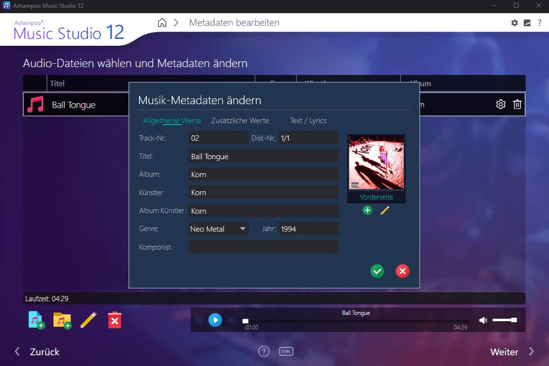 Ashampoo Music Studio 12

Metadaten bearbeiten

Audio-Dateien wählen und Metadaten ändern

Titel: Ball Tongue

Allgemeine Werte
- Track-Nr.: 02
- Titel: Ball Tongue
- Album: Korn
- Künstler: Korn
- Album Künstler: Korn
- Genre: Neo Metal
- Jahr: 1994
- Komponist: x

Zusätzliche Werte
- Disk-Nr.: 1/1

Text / Lyrics

Lauzeit: 04:29

Zurück Weiter