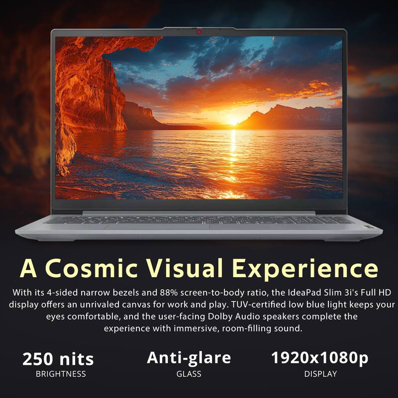 A Cosmic Visual Experience

With its 4-sided narrow bezels and 88% screen-to-body ratio, the IdeaPad Slim 3i's Full HD display offers an unrivaled canvas for work and play. TUV-certified low blue light keeps your eyes comfortable, and the user-facing Dolby Audio speakers complete the experience with immersive, room-filling sound.

250 nits BRIGHTNESS
Anti-glare GLASS
1920x1080p DISPLAY