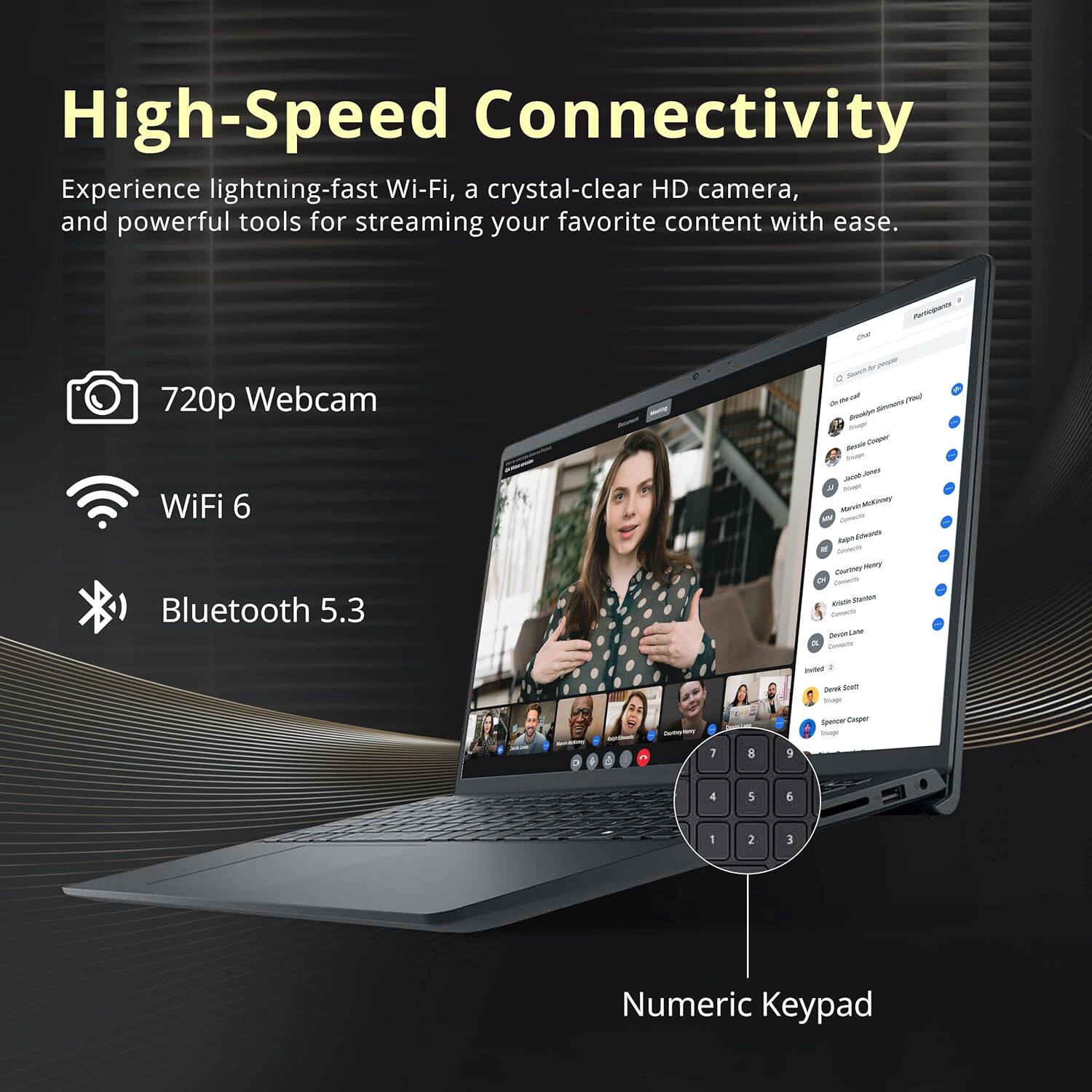 High-Speed Connectivity

Experience lightning-fast Wi-Fi, a crystal-clear HD camera, and powerful tools for streaming your favorite content with ease.

- 720p Webcam
- WiFi 6
- Bluetooth 5.3
- Numeric Keypad