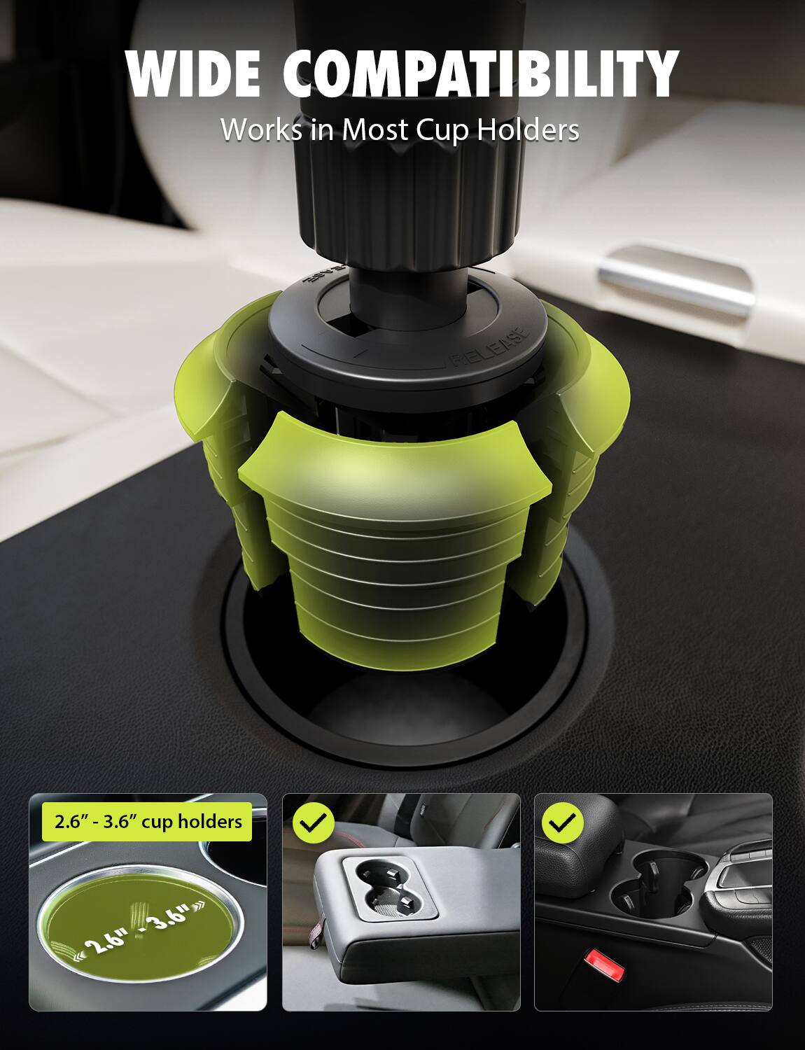 WIDE COMPATIBILITY  
Works in Most Cup Holders  

2.6" - 3.6" cup holders