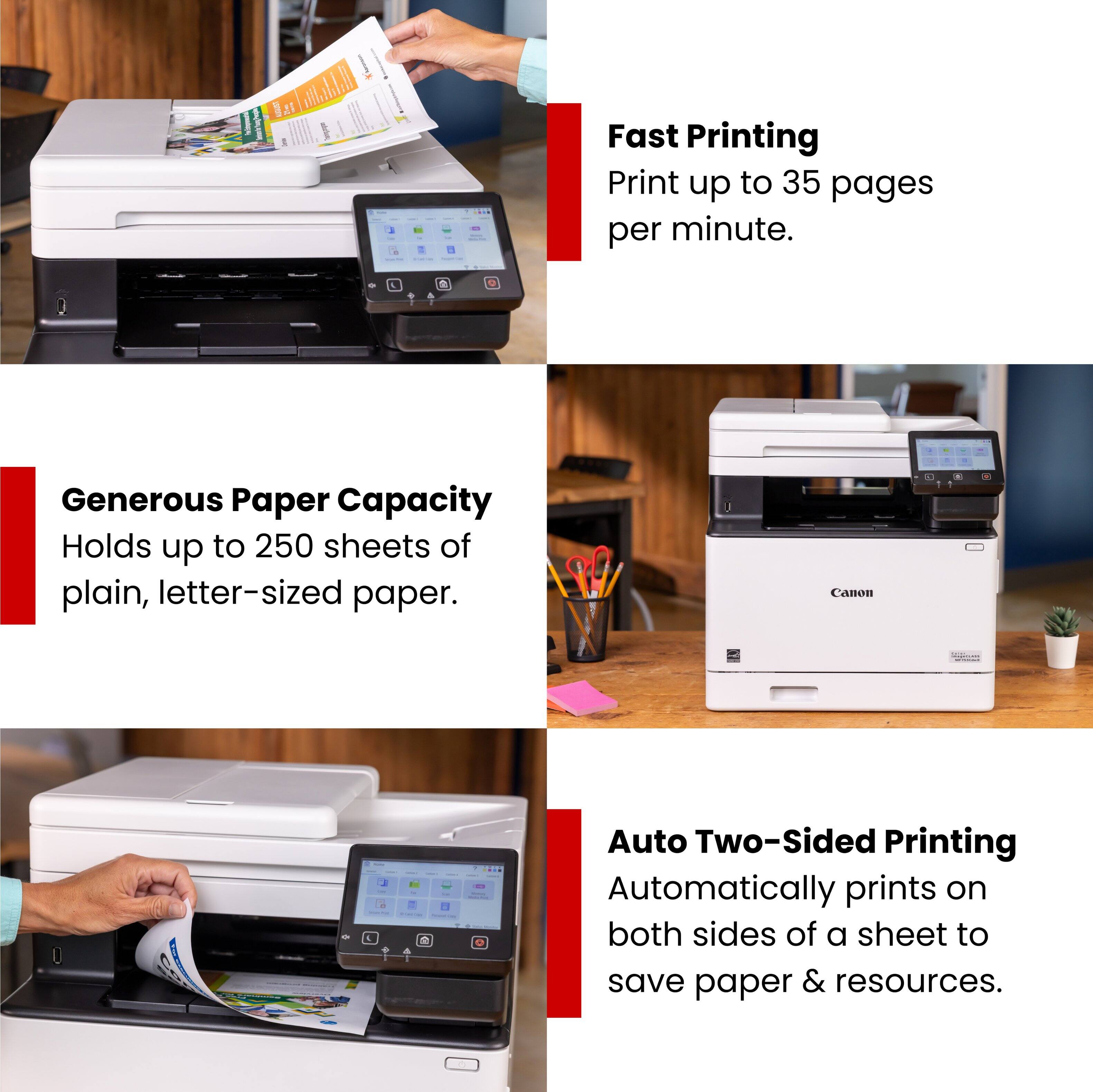 Fast Printing  
Print up to 35 pages per minute.

Generous Paper Capacity  
Holds up to 250 sheets of plain, letter-sized paper.

Auto Two-Sided Printing  
Automatically prints on both sides of a sheet to save paper & resources.