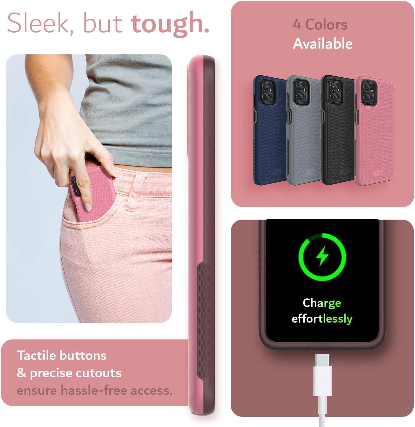 Sleek, but tough.  
4 Colors Available  
Charge effortlessly  
Tactile buttons & precise cutouts ensure hassle-free access.