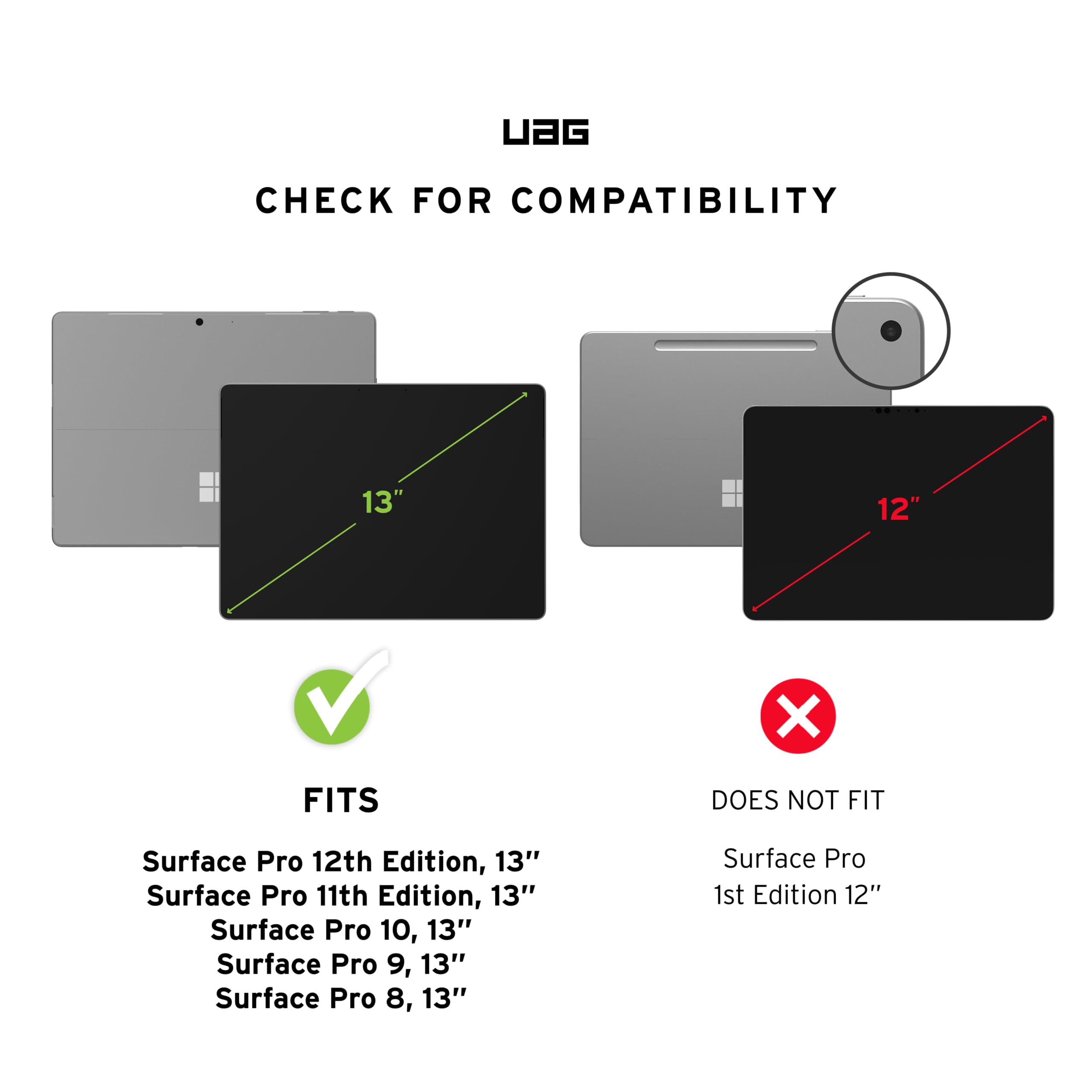 UAG CHECK FOR COMPATIBILITY

FITS
- Surface Pro 12th Edition, 13"
- Surface Pro 11th Edition, 13"
- Surface Pro 10, 13"
- Surface Pro 9, 13"
- Surface Pro 8, 13"

DOES NOT FIT
- Surface Pro 1st Edition 12"