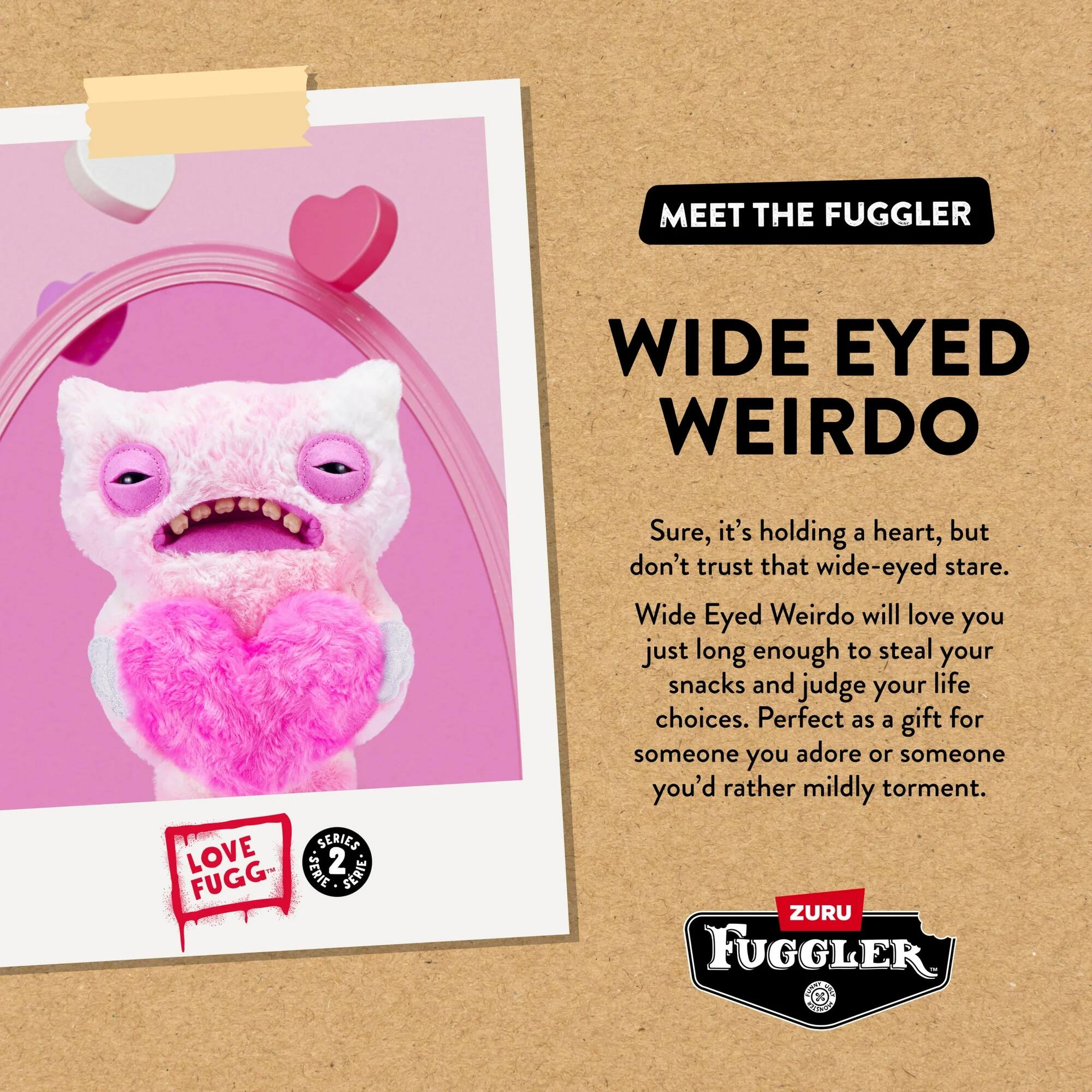 MEET THE FUGGLER

WIDE EYED WEIRDO

Sure, it's holding a heart, but don't trust that wide-eyed stare. Wide Eyed Weirdo will love you just long enough to steal your snacks and judge your life choices. Perfect as a gift for someone you adore or someone you'd rather mildly torment.

LOVE FUGG SERIES 2 BEBIE

ZURU FUGGLER