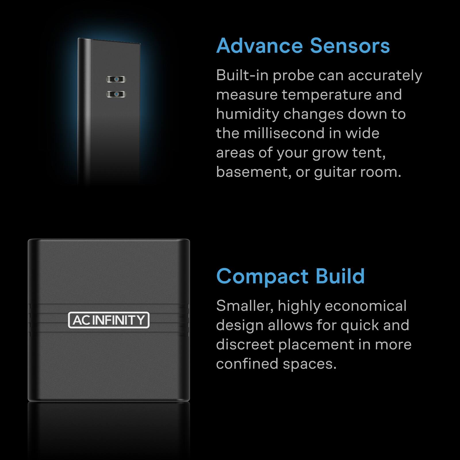 Advance Sensors
Built-in probe can accurately measure temperature and humidity changes down to the millisecond in wide areas of your grow tent, basement, or guitar room.

AC INFINITY
Compact Build
Smaller, highly economical design allows for quick and discreet placement in more confined spaces.