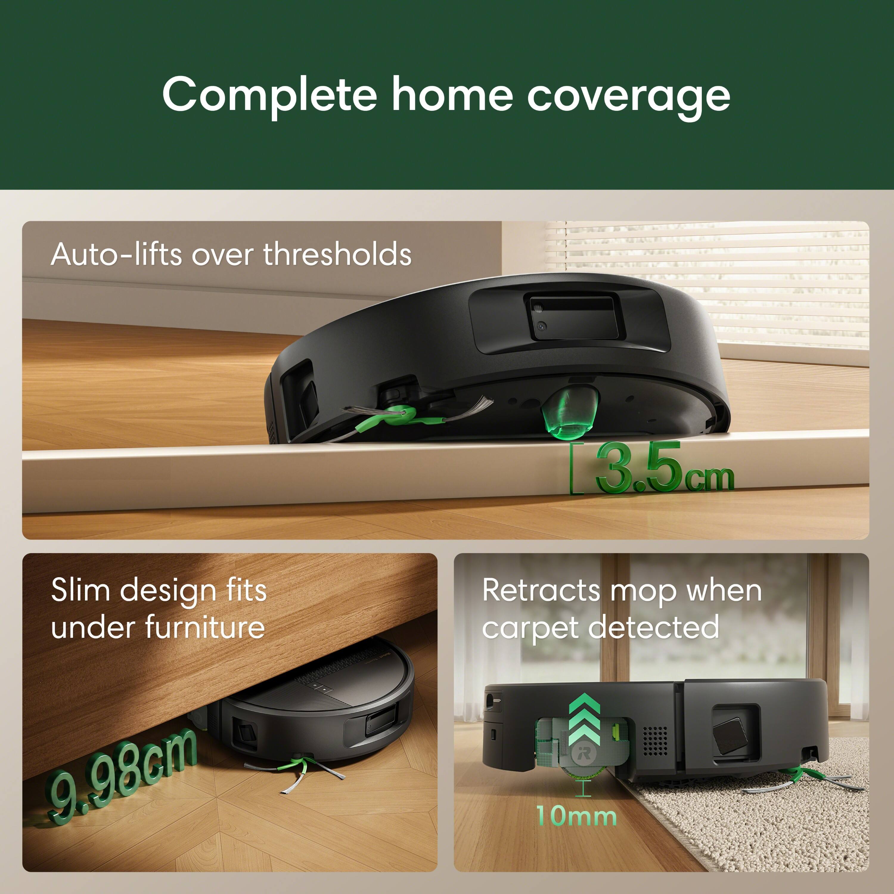 Complete home coverage

Auto-lifts over thresholds
3.5cm

Slim design fits under furniture
9.98cm

Retracts mop when carpet detected
10mm