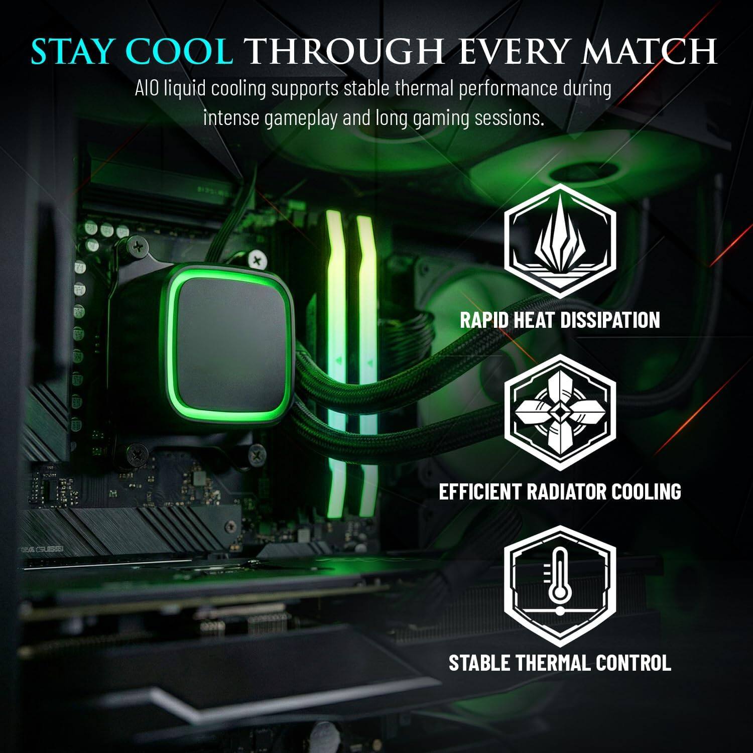 STAY COOL THROUGH EVERY MATCH  
AIO liquid cooling supports stable thermal performance during intense gameplay and long gaming sessions.  

RAPID HEAT DISSIPATION  
EFFICIENT RADIATOR COOLING  
STABLE THERMAL CONTROL