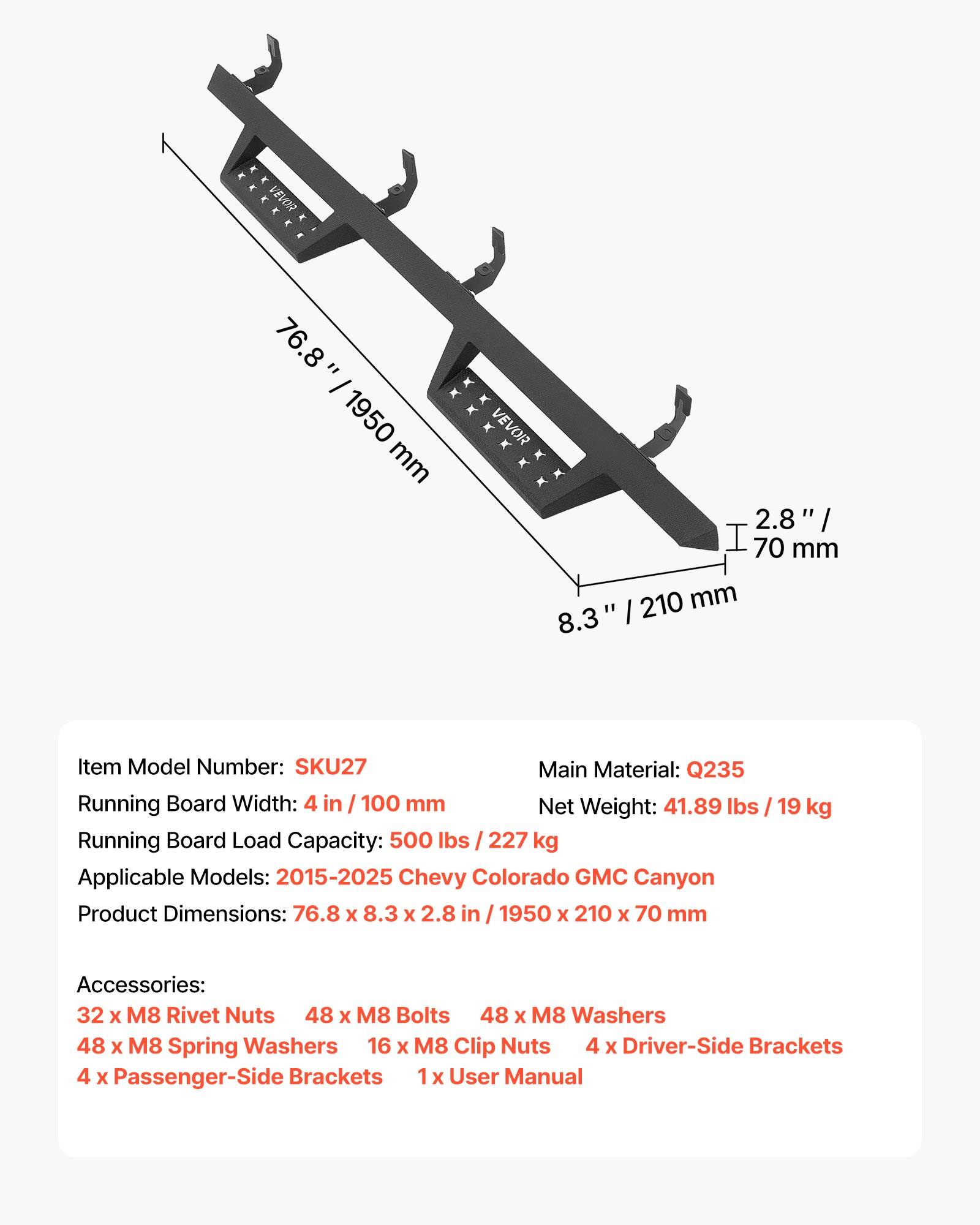 E A K E - VEVOR x E E . 76.8 = I 1950 mm VEVOR 2.8 I 70 mm 8.3 210 mm I Item Model Number: SKU27 Main Material: Q235 Running Board Width: 4 in I 100 mm Net Weight: 41.89 lbs Running Board Load Capacity: 500 lbs 227 kg Applicable Models: 2015-2025 Chevy Colorado GMC Canyon Product Dimensions: 76.8 x 8.3 x 2.8 in 1950 x 210 x 70 mm 19 kg Accessories: 32 x M8 Rivet Nuts 48 x M8 Bolts 48 x M8 Washers 48 x M8 Spring Washers 16 x M8 Clip Nuts 4 x Driver-Side Brackets 4 x Passenger-Side Brackets 1 x User Manual