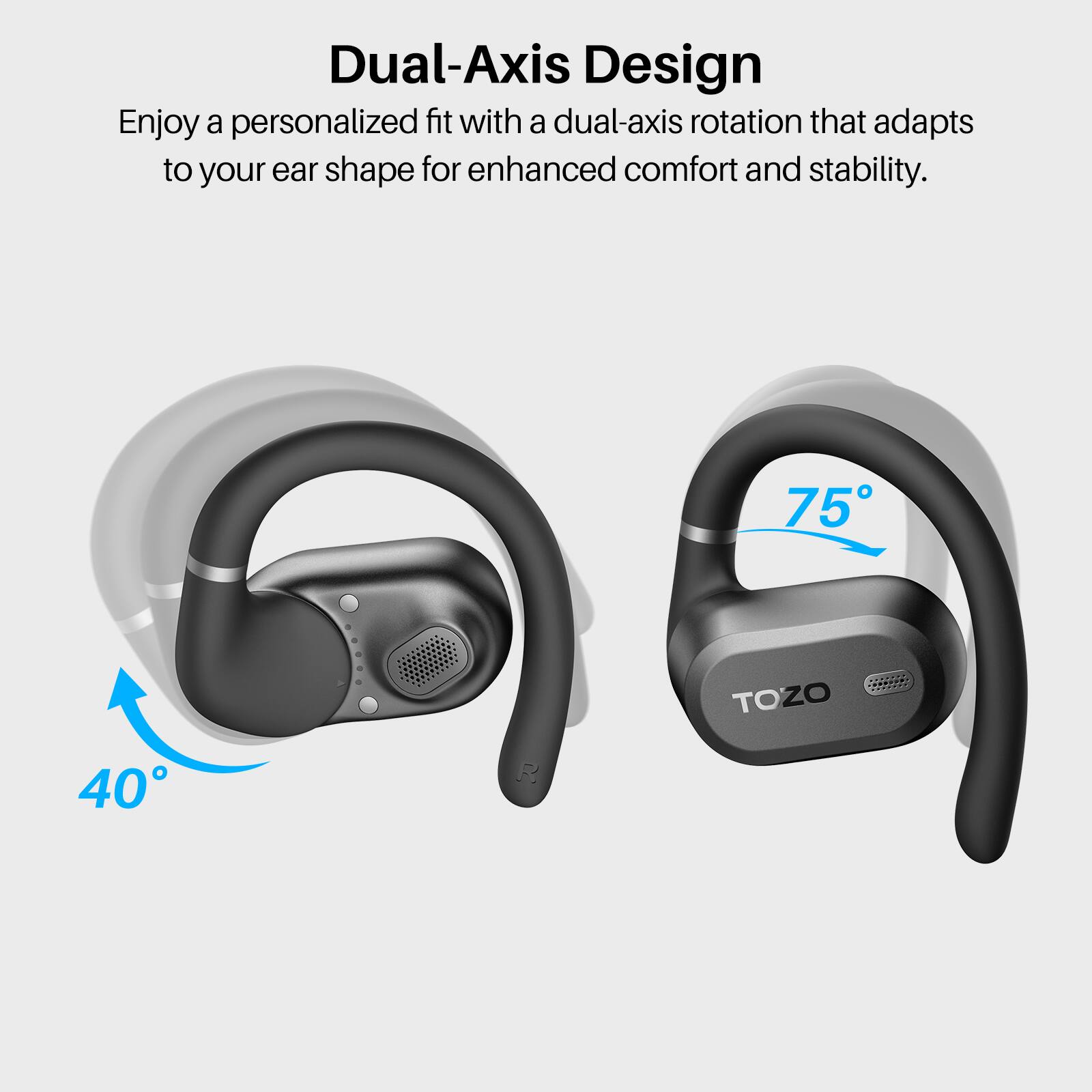 Dual-Axis Design  
Enjoy a personalized fit with a dual-axis rotation that adapts to your ear shape for enhanced comfort and stability.  

75°  
40°