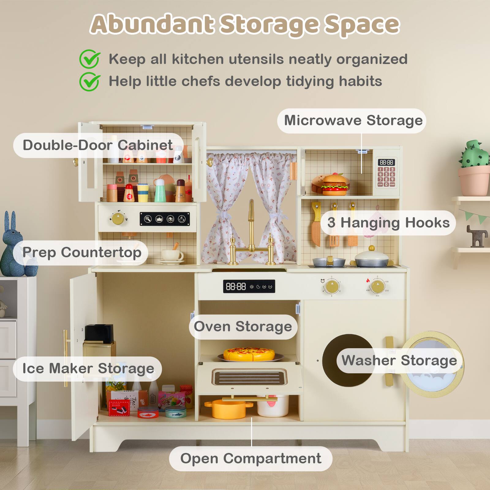 Abundant Storage Space  
Keep all kitchen utensils neatly organized  
Help little chefs develop tidying habits  

- Double-Door Cabinet  
- Microwave Storage  
- 3 Hanging Hooks  
- Prep Countertop  
- Oven Storage  
- Ice Maker Storage  
- Washer Storage  
- Open Compartment