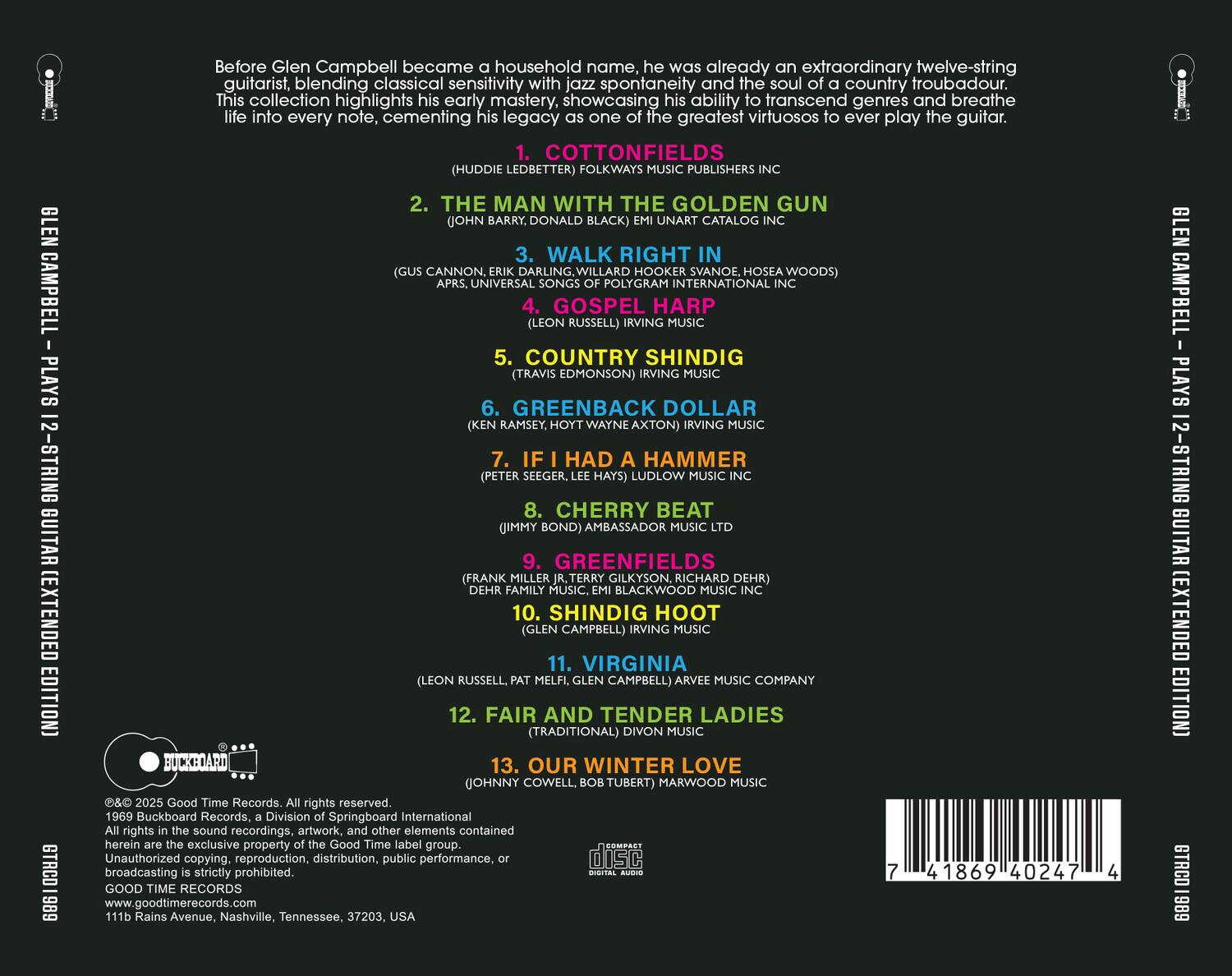 Before Glen Campbell became a household name, he was already an extraordinary twelve-string guitarist, blending classical sensitivity with jazz spontaneity and the soul of a country troubadour. This collection highlights his early mastery, showcasing his ability to transcend genres and breathe life into every note, cementing his legacy as one of the greatest virtuosos to ever play the guitar.

1. COTTONFIELDS  
   (HUDDIE LEDBETTER) FOLKWAYS MUSIC PUBLISHERS INC

2. THE MAN WITH THE GOLDEN GUN  
   (JOHN BARRY, DONALD BLACK) EMI UNART CATALOG INC

3. WALK RIGHT IN  
   (GUS CANNON, ERIC DARLING, WILLARD HOOKER, SVANOE HOSEA WOODS) UNIVERSAL SONGS OF POLYGRAM INTERNATIONAL INC

4. GOSPEL HARP  
   (LEON RUSSELL) IRVING MUSIC

5. COUNTRY SHINDIG  
   (TRAVIS EDMONSON) IRVING MUSIC

6. GREENBACK DOLLAR  
   (KEN RAMSEY, HOYT WAYNE AXTON) IRVING MUSIC

7. IF I HAD A HAMMER  
   (PETER SEEGER, LEE HAYS) LUDLOW MUSIC INC

8. CHERRY BEAT  
   (JIMMY BOND) AMBASSADOR MUSIC LTD

9. GREENFIELDS  
   (FRANK MILLER JR., TERRY GILKYSON, RICHARD DEHR) DEHR FAMILY MUSIC, EMI BLACKWOOD MUSIC INC

10. SHINDIG HOOT  
    (GLEN CAMPBELL) IRVING MUSIC

11. VIRGINIA  
    (LEON RUSSELL, PAT MELFI, GLEN CAMPBELL) ARVEE MUSIC COMPANY

12. FAIR AND TENDER LADIES  
    (TRADITIONAL) DIVON MUSIC

13. OUR WINTER LOVE  
    (JOHNNY COWELL, BOB TUBERT) MARWOOD MUSIC

© 2025 Good Time Records. All rights reserved.  
1969 Buckboard Records, a Division of Springboard International.  
All rights in the sound recordings, artwork, and other elements contained herein are the exclusive property of the Good Time label group. Unauthorized copying, reproduction, distribution, public performance,