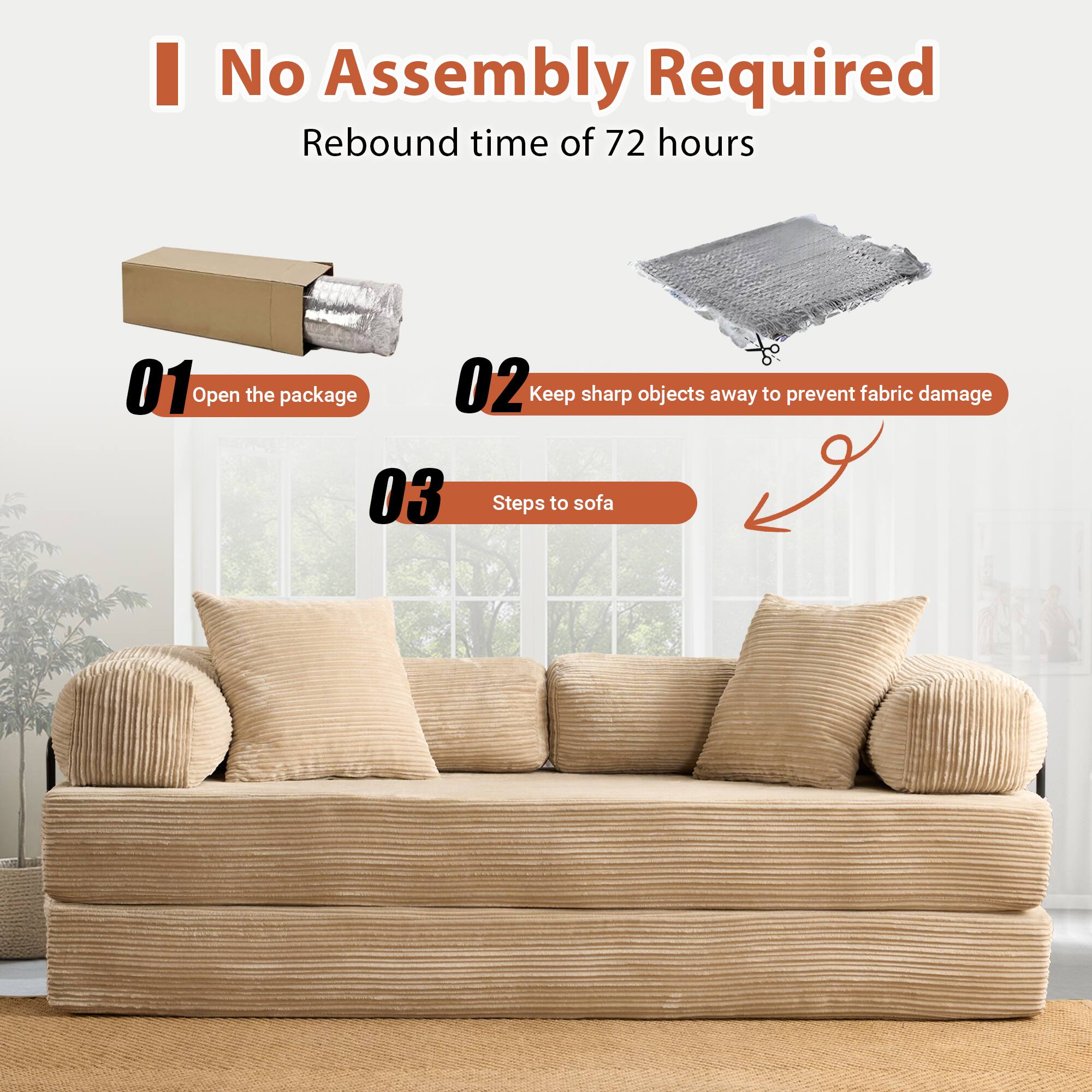 No Assembly Required  
Rebound time of 72 hours  

01 Open the package  
02 Keep sharp objects away to prevent fabric damage  
03 Steps to sofa