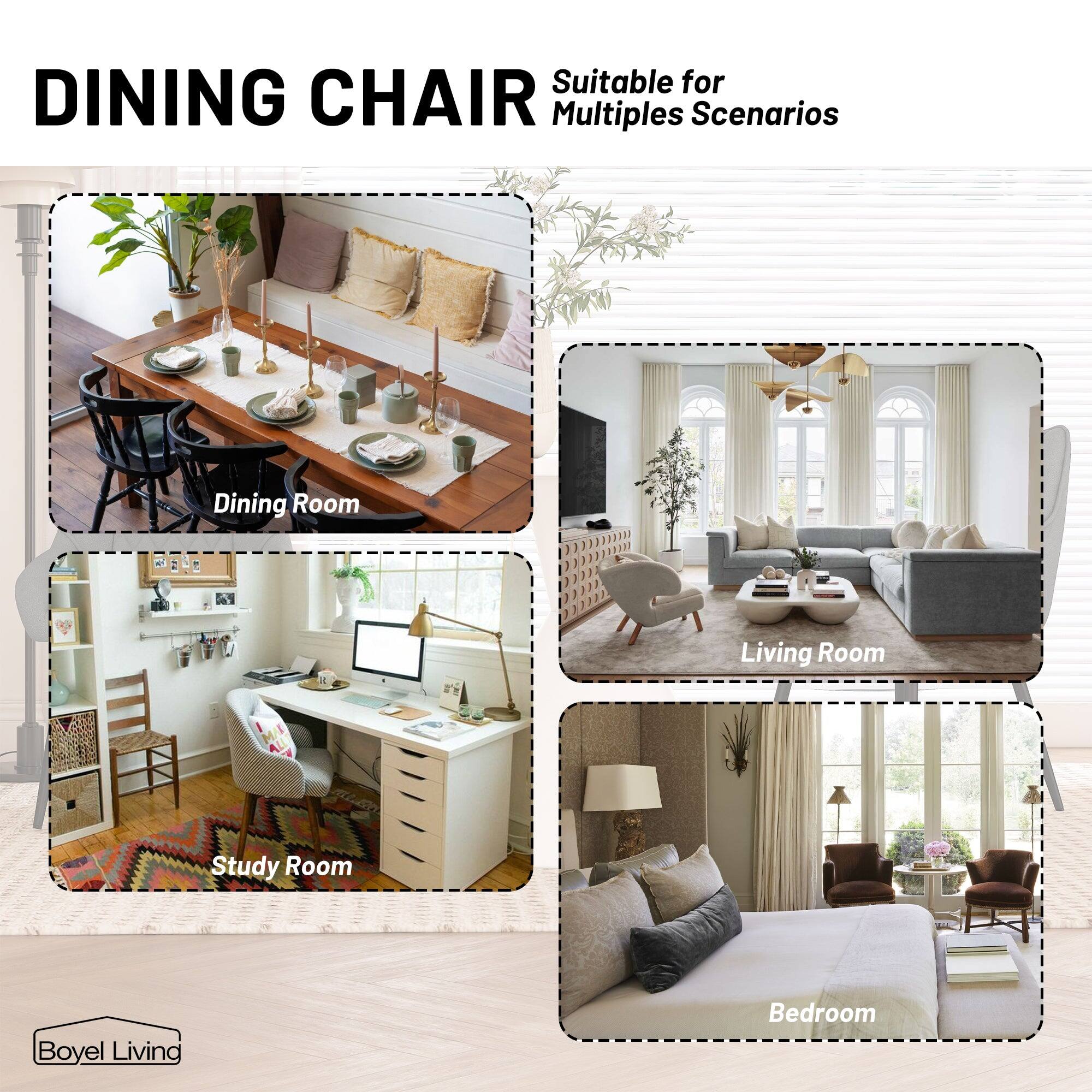 DINING CHAIR

Suitable for Multiple Scenarios

Dining Room

Study Room

Living Room

Bedroom

Boyle Living