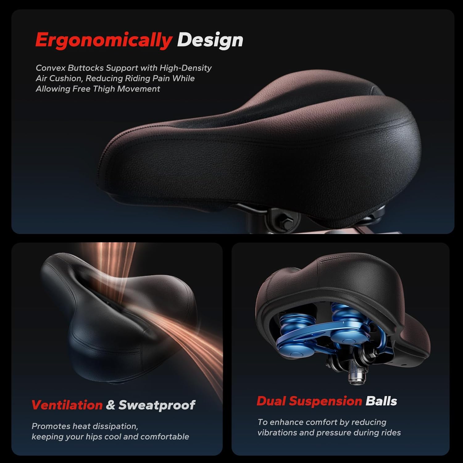 Ergonomically Designed Convex Buttocks Support with High-Density Air Cushion, Reducing Riding Pain While Allowing Free Thigh Movement

Ventilation & Sweatproof
Promotes heat dissipation, keeping your hips cool and comfortable

Dual Suspension Balls
To enhance comfort by reducing vibrations and pressure during rides