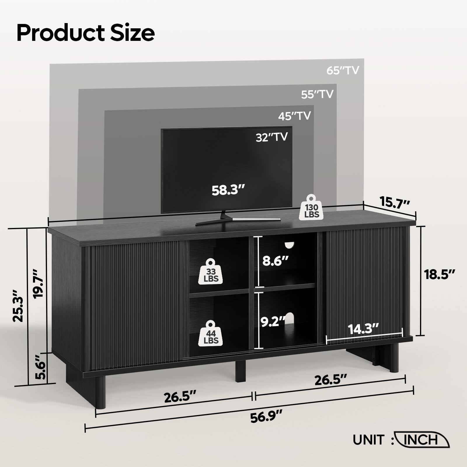 Product Size

- 65" TV
- 55" TV
- 45" TV
- 32" TV

Dimensions:
- 58.3"
- 130 LBS
- 15.7"
- 25.3"
- 19.7"
- 5.6"
- 33 LBS
- 44 LBS
- 26.5"
- 8.6"
- 9.2"
- 56.9"
- 18.5"
- 14.3"
- 26.5"

UNIT: INCH