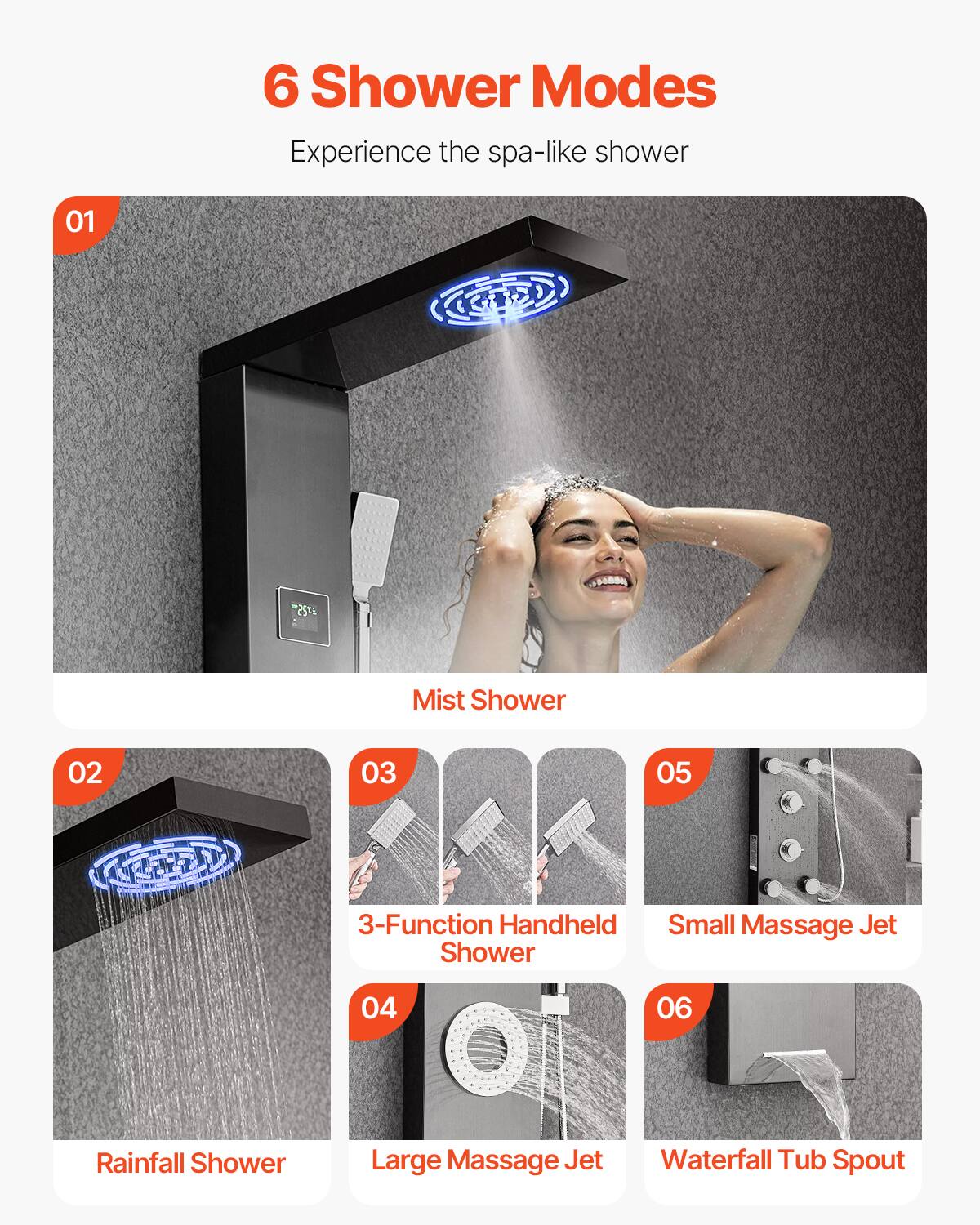 6 Shower Modes  
Experience the spa-like shower  

01 Mist Shower  

02 Rainfall Shower  

03 3-Function Handheld Shower  

04 Large Massage Jet  

05 Small Massage Jet  

06 Waterfall Tub Spout