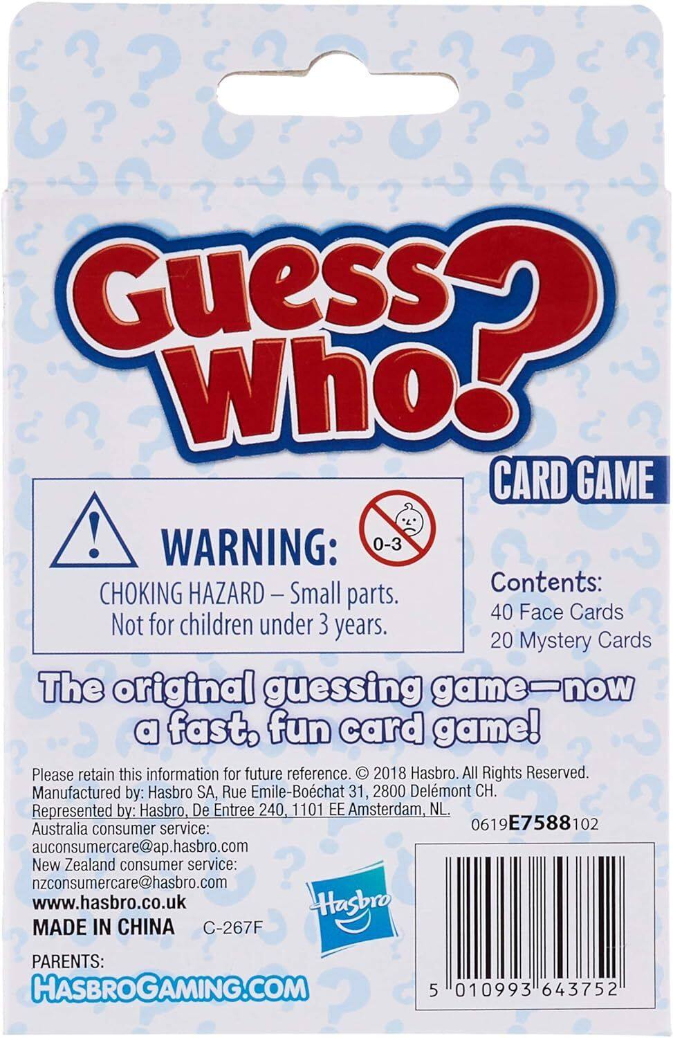 Guess Who! CARD GAME

WARNING: 0-3 Small Contents: CHOKING HAZARD - parts. Not for children under 3 years.

The original guessing game - now a fast, fun card game!

Please retain this information for future reference.

2018 Hasbro. All Rights Reserved.

Manufactured by: Hasbro SA, Rue Emile-Bochat 31, 2800 Delmont CH.

Represented by: Hasbro, De Entree 240, 1101 EE Amsterdam, NL.

Australia consumer service: auconsumercare@ap.hasbro.com

New Zealand consumer service: nzconsumercare@hasbro.com

www.hasbro.co.uk

MADE IN CHINA

C-267F

PARENTS: HASBROGAMING.COM

5 010993 643752