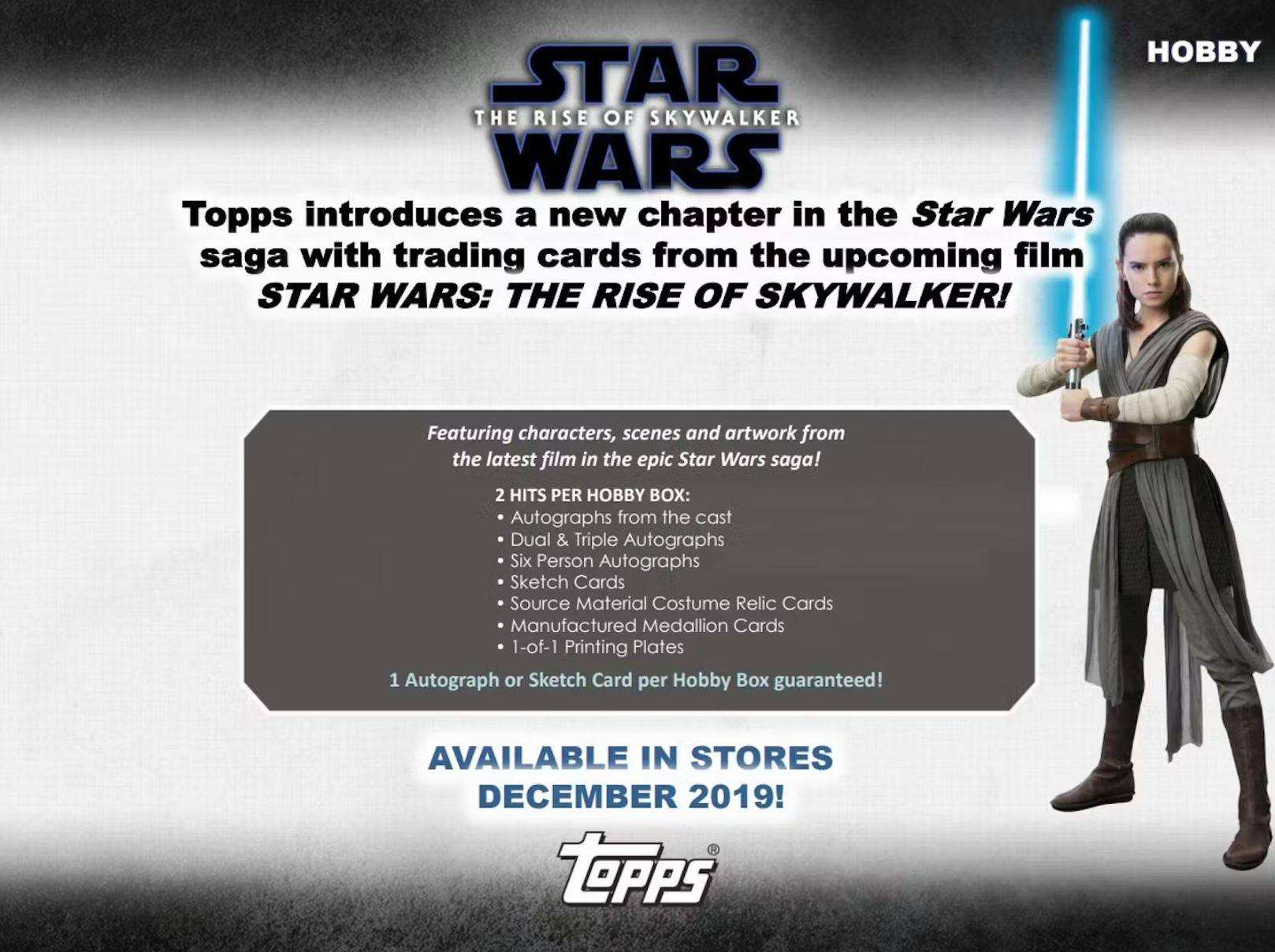 **HOBBY**

**STAR WARS: THE RISE OF SKYWALKER**

Topps introduces a new chapter in the Star Wars saga with trading cards from the upcoming film **STAR WARS: THE RISE OF SKYWALKER!**

Featuring characters, scenes and artwork from the latest film in the epic Star Wars saga!

**2 HITS PER HOBBY BOX:**
- Autographs from the cast
- Dual & Triple Autographs
- Six Person Autographs
- Sketch Cards
- Source Material Costume Relic Cards
- Manufactured Medallion Cards
- 1-of-1 Printing Plates

1 Autograph or Sketch Card per Hobby Box guaranteed!

**AVAILABLE IN STORES DECEMBER 2019!**

**Topps**