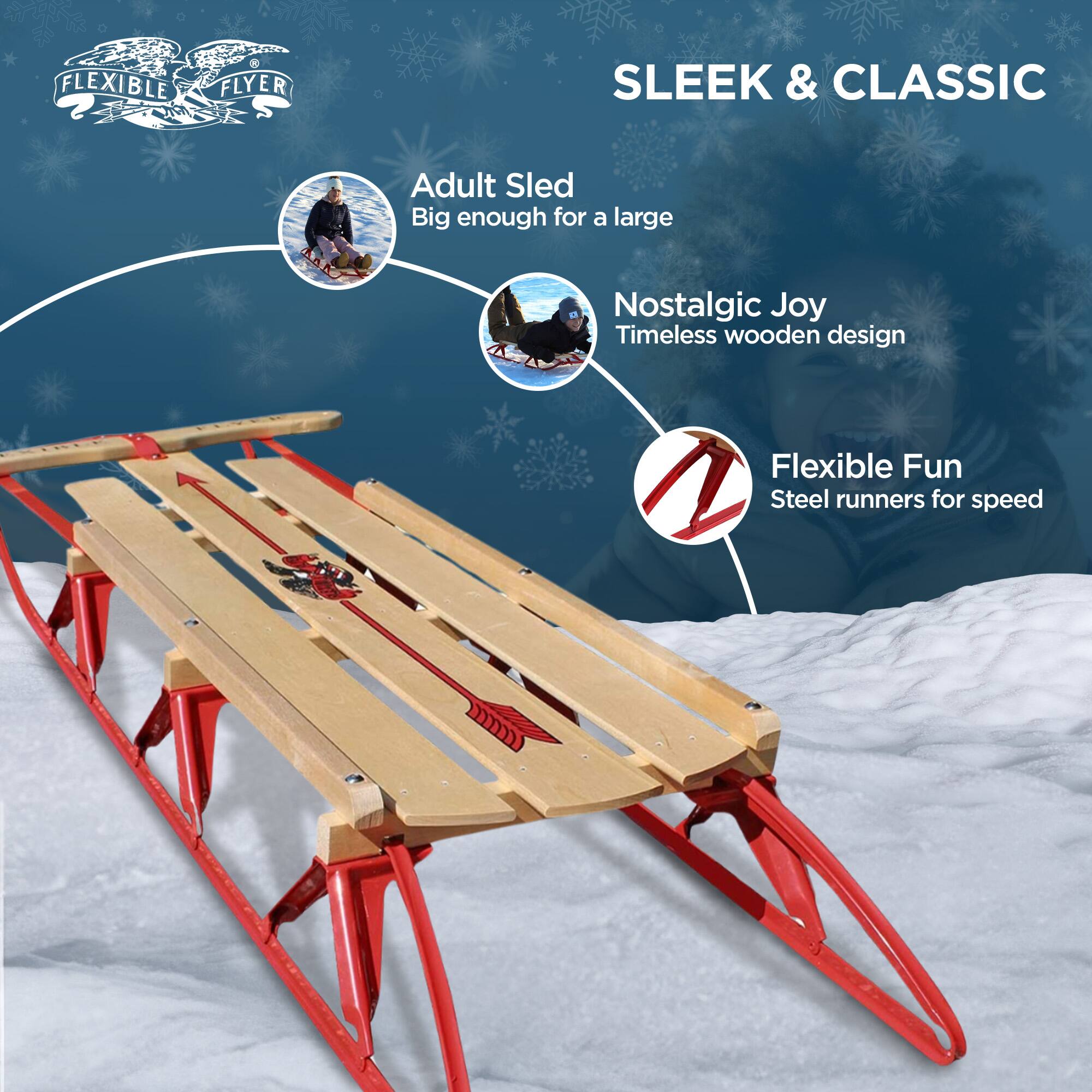 FLEXIBLE FLYER

SLEEK & CLASSIC

- Adult Sled
  Big enough for a large

- Nostalgic Joy
  Timeless wooden design

- Flexible Fun
  Steel runners for speed