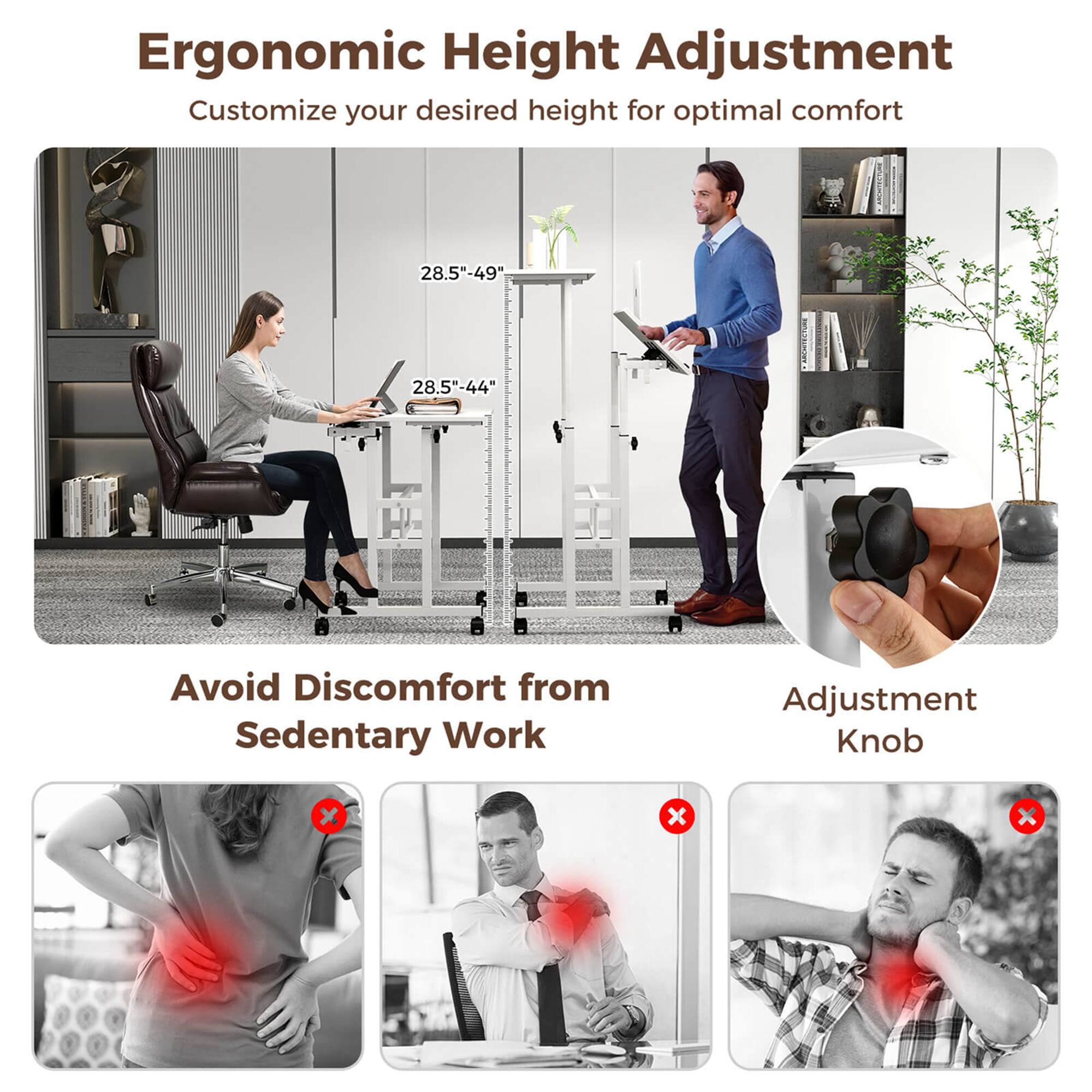 Ergonomic Height Adjustment  
Customize your desired height for optimal comfort  
28.5"-49"  
28.5"-44"  

Avoid Discomfort from Sedentary Work  

Adjustment Knob