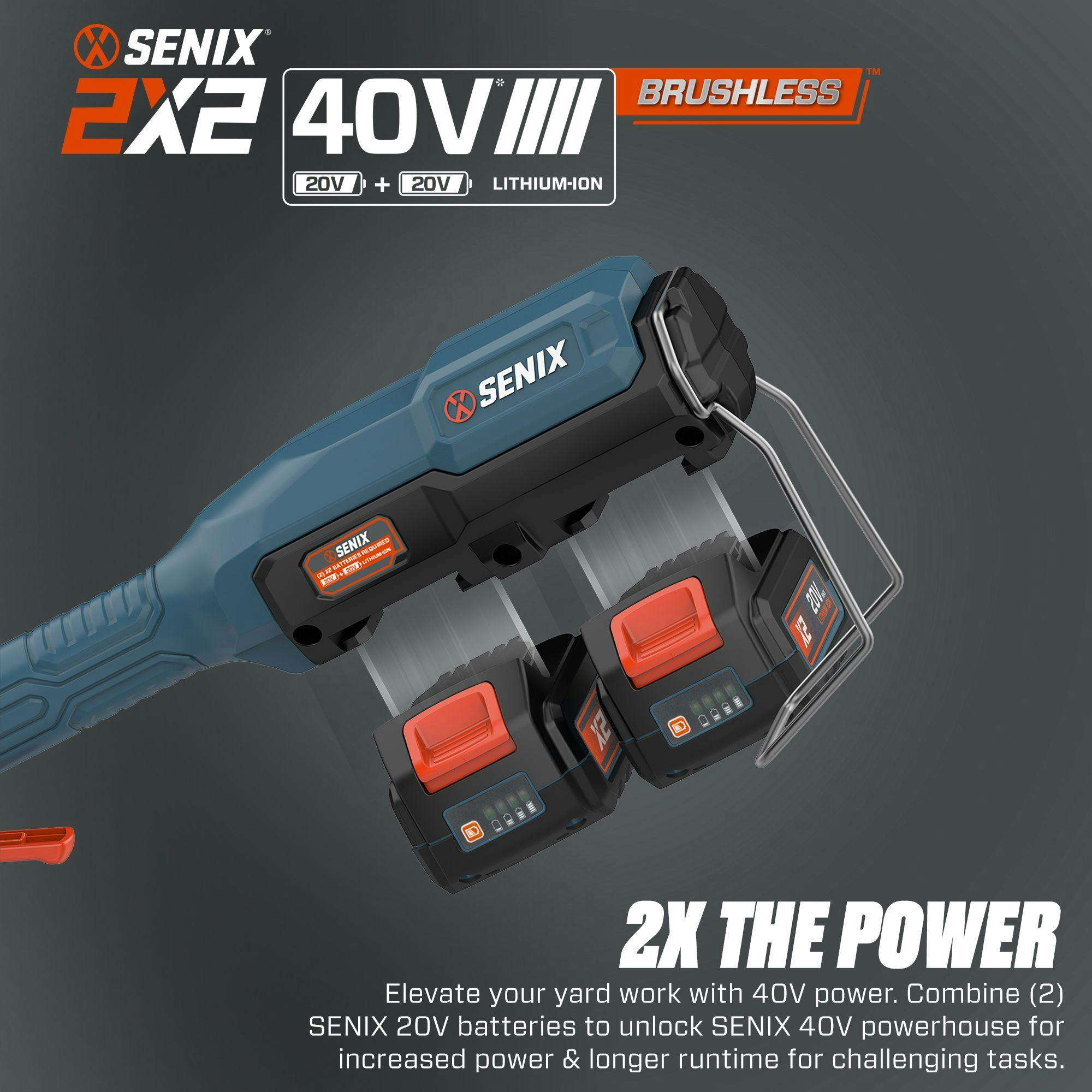 SENIX 2X2 40V III BRUSHLESS  
20V + 20V LITHIUM-ION  

Elevate your yard work with 40V power. Combine (2) SENIX 20V batteries to unlock SENIX 40V powerhouse for increased power & longer runtime for challenging tasks.  

2X THE POWER
