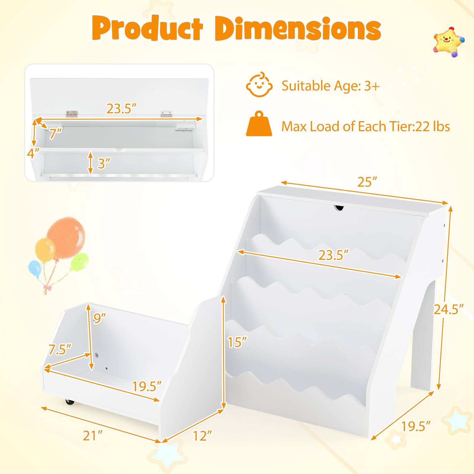 Product Dimensions: 4" | 7" | 23.5" | 3"  
Suitable Age: 3+  
Max Load of Each Tier: 22 lbs  
25" | 23.5" | 9" | 24.5" | 7.5" | 15" | 19.5" | 21" | 12" | 19.5"
