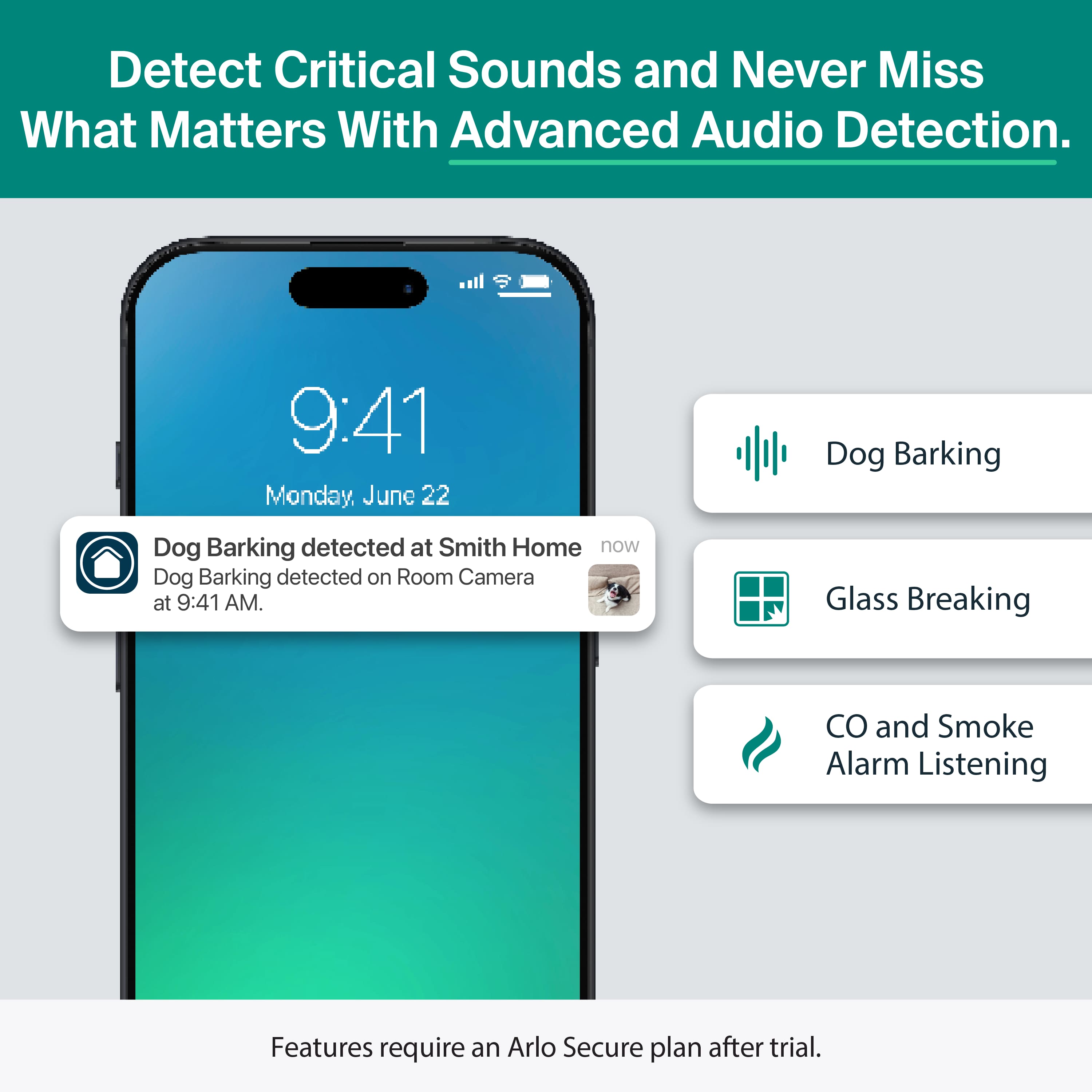 Detect Critical Sounds and Never Miss What Matters With Advanced Audio Detection.
9:41 Monday, June 22
Dog Barking detected at Smith Home
Dog Barking detected on Room Camera at 9:41 AM.
Dog Barking
Glass Breaking
CO and Smoke Alarm Listening
Features require an Arlo Secure plan after trial.