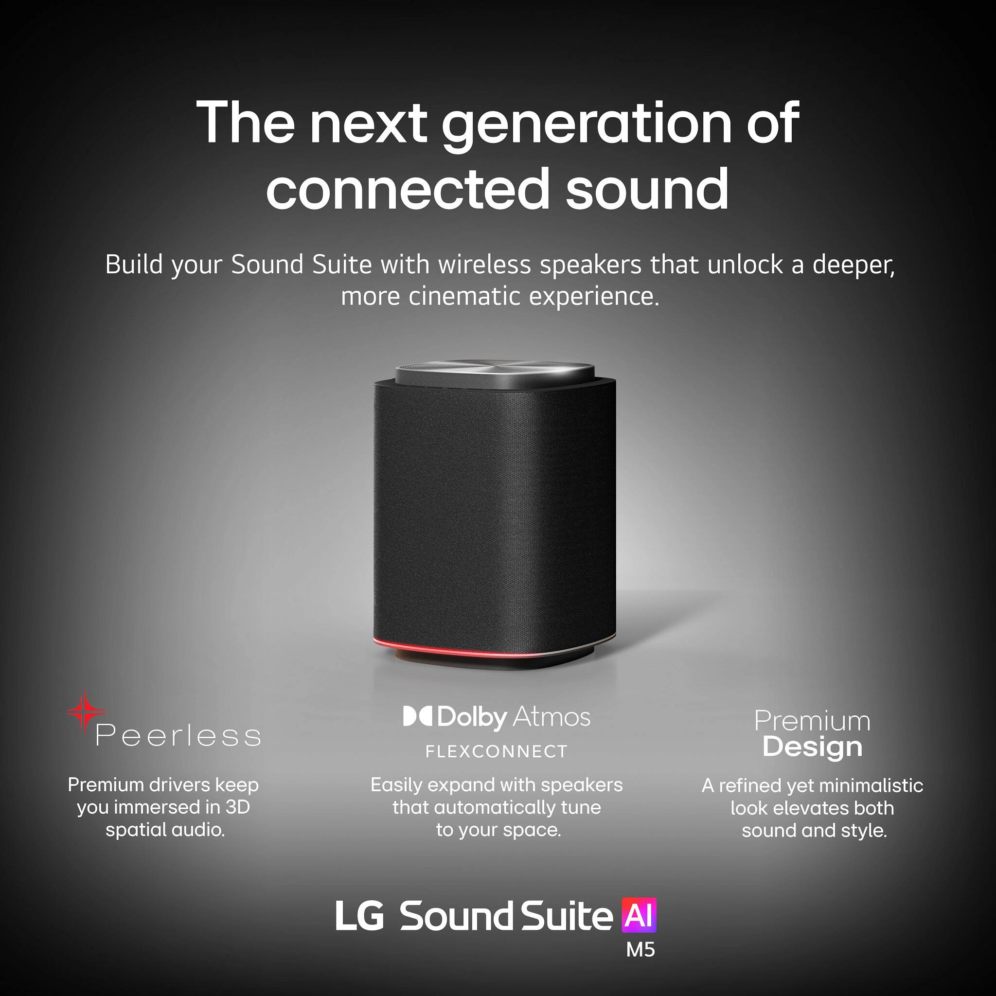 The next generation of connected sound

Build your Sound Suite with wireless speakers that unlock a deeper, more cinematic experience.

- Peerless
  - Premium drivers keep you immersed in 3D spatial audio.

- Dolby Atmos FLEXCONNECT
  - Easily expand with speakers that automatically tune to your space.

- Premium Design
  - A refined yet minimalistic look elevates both sound and style.

LG Sound Suite AI M5
