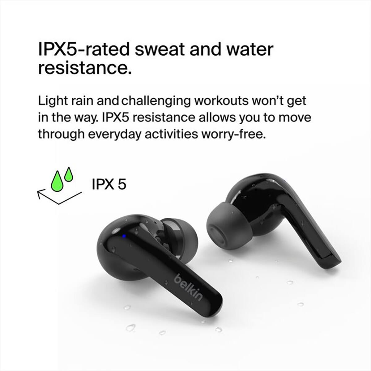 IPX5-rated sweat and water resistance.  
Light rain and challenging workouts won't get in the way. IPX5 resistance allows you to move through everyday activities worry-free.  
IPX 5  
belkin