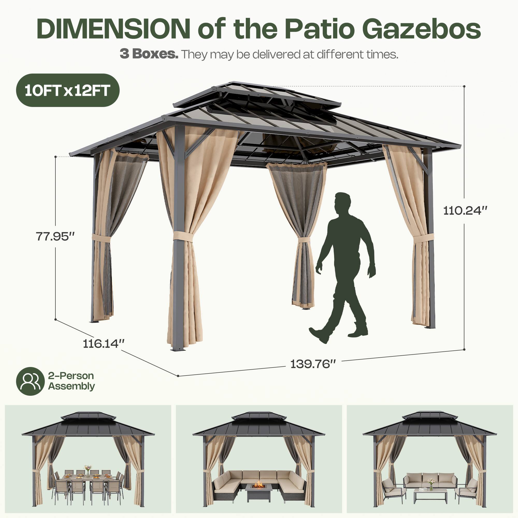 DIMENSION of the Patio Gazebos  
3 Boxes. They may be delivered at different times.  
10FT x 12FT  
77.95"  
116.14"  
110.24"  
139.76"  
2-Person Assembly