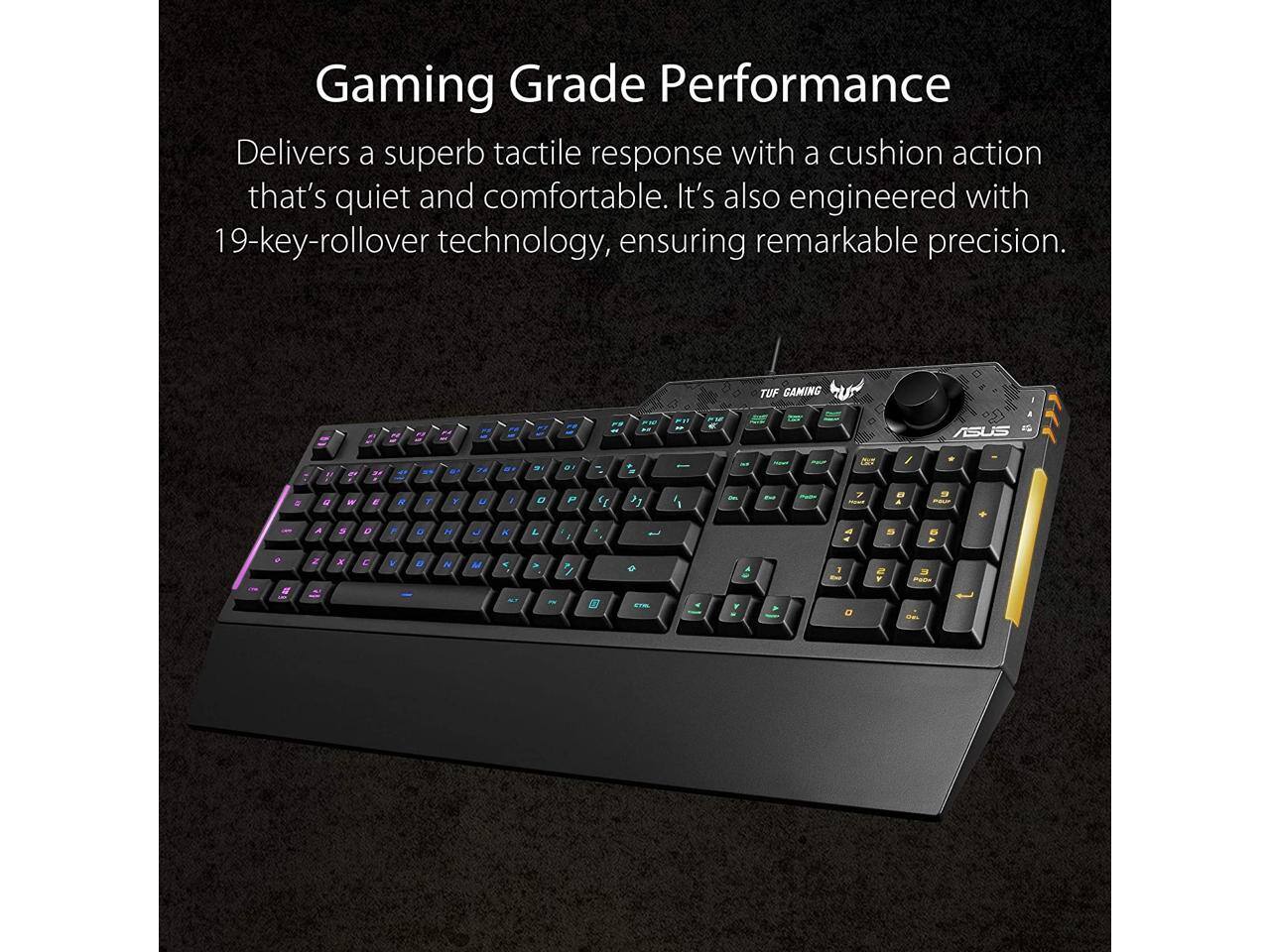 Gaming Grade Performance  
Delivers a superb tactile response with a cushion action that's quiet and comfortable. It's also engineered with 19-key-rollover technology, ensuring remarkable precision.