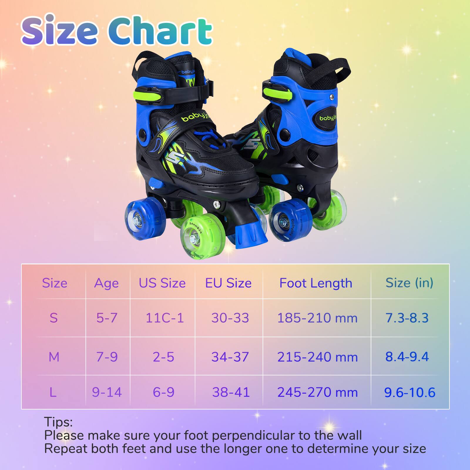 Size Chart

| Size | Age | US Size | EU Size | Foot Length | Size (in) |
|------|-----|--------|---------|------------|-----------|
| S    | 5-7 | 11C-1  | 30-33   | 185-210 mm  | 7.3-8.3    |
| M    | 7-9 | 2-5    | 34-37   | 215-240 mm  | 8.4-9.4    |
| L    | 9-14| 6-9    | 38-41   | 245-270 mm  | 9.6-10.6   |

Tips:
Please make sure your foot perpendicular to the wall
Repeat both feet and use the longer one to determine your size