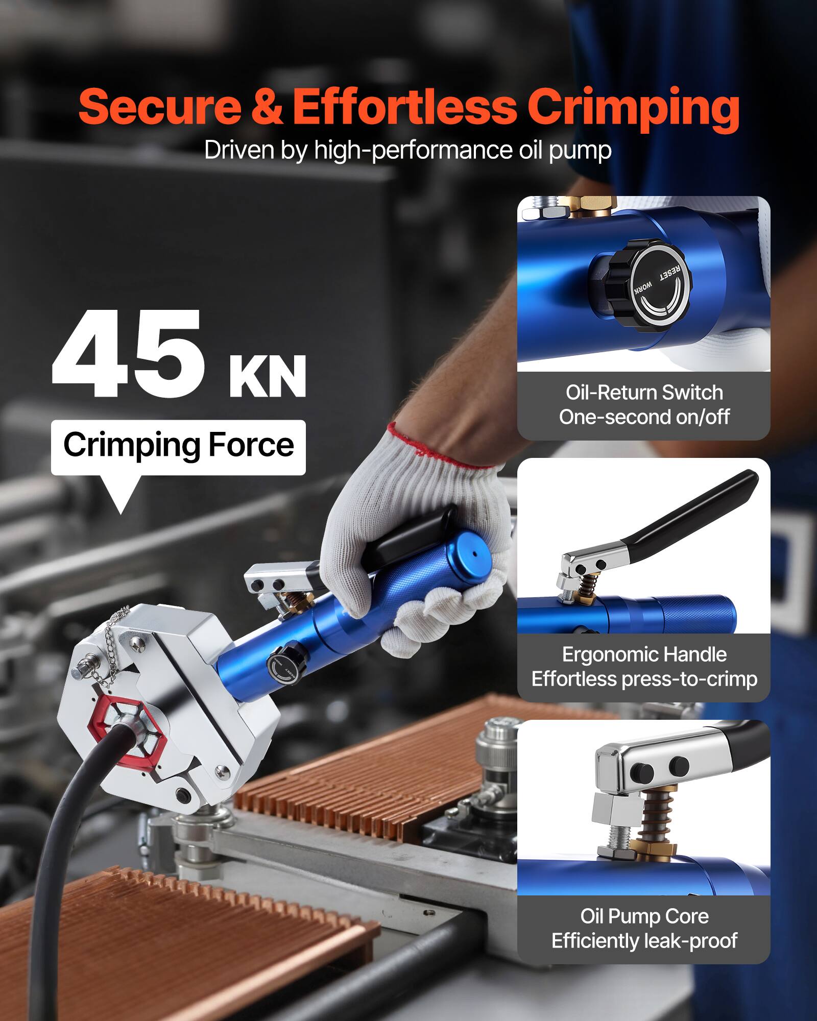 Secure & Effortless Crimping  
Driven by high-performance oil pump  

45 KN Crimping Force  

- Oil-Return Switch  
  One-second on/off  

- Ergonomic Handle  
  Effortless press-to-crimp  

- Oil Pump Core  
  Efficiently leak-proof