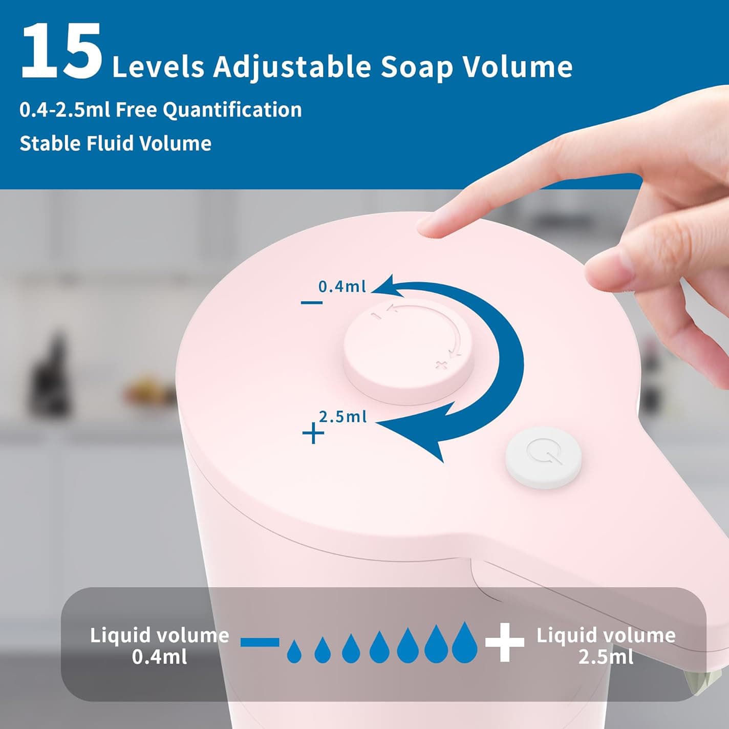 15 Levels Adjustable Soap Volume  
0.4-2.5ml Free Quantification  
Stable Fluid Volume  

Liquid volume 0.4ml  
Liquid volume 2.5ml